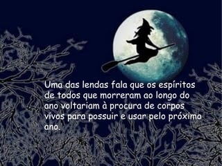 Uma das lendas fala que os espíritos de todos que morreram ao longo do ano voltariam à procura de corpos vivos para possuir e usar pelo próximo ano. 