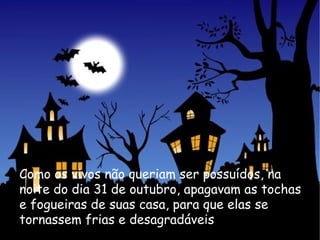 Como os vivos não queriam ser possuídos, na noite do dia 31 de outubro, apagavam as tochas e fogueiras de suas casa, para que elas se tornassem frias e desagradáveis 