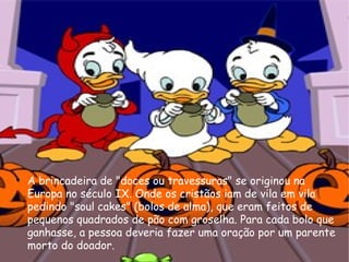 A brincadeira de "doces ou travessuras" se originou na Europa no século IX. Onde os cristãos iam de vila em vila pedindo "soul cakes" (bolos de alma), que eram feitos de pequenos quadrados de pão com groselha. Para cada bolo que ganhasse, a pessoa deveria fazer uma oração por um parente morto do doador. 