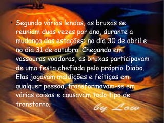 Segundo várias lendas, as bruxas se reuniam duas vezes por ano, durante a mudança das estações: no dia 30 de abril e no dia 31 de outubro. Chegando em vassouras voadoras, as bruxas participavam de uma festa chefiada pelo próprio Diabo. Elas jogavam maldições e feitiços em qualquer pessoa, transformavam-se em várias coisas e causavam todo tipo de transtorno.  