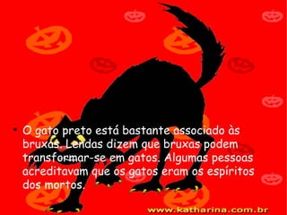 O gato preto está bastante associado às bruxas. Lendas dizem que bruxas podem transformar-se em gatos. Algumas pessoas acreditavam que os gatos eram os espíritos dos mortos.   