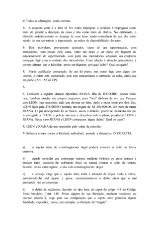 d) Todas as afirmações estão corretas. 
R: A resposta certa é a letra D. No roubo impróprio, a violência é empregada como 
meio de garantir a detenção da coisa e não como meio de obtê-la. No estelionato, o 
ofendido voluntariamente se despoja de seus bens, tendo consciência de que eles estão 
saindo de seu patrimônio e ingressando na esfera de disponibilidade do autor. 
4- Dois indivíduos, previamente ajustados, saem de um supermercado, com 
mercadorias, sem passar pelo caixa, vindo um deles a ser preso em flagrante no 
estacionamento do supermercado, com parte das mercadorias, enquanto seu comparsa 
consegue fugir com o restante das mercadorias. Com relação à situação apresentada, é 
correto afirmar que o indivíduo preso em flagrante por qual delito? Qual ou quais? 
R: Furto qualificado consumado. Se um foi preso, mas outro fugiu com algum dos 
valores, o crime está consumado, pois está caracterizada a subtração da coisa, ainda que 
em parte. (Art. 155 do CP). 
5- 
6- Considere a seguinte situação hipotética: JOANA, filha de TEODORO, pessoa muito 
rica, resolveu simular seu próprio sequestro, para “tirar” dinheiro de seu pai. Planejou 
com LEON, seu namorado, tudo que deveria ser feito. Após a moça sumir por dois dias, 
LEON ligou para TEODORO pedindo um resgate de R$ 200.000,00, sob pena de matar 
JOANA. O pai desesperado foi ao banco, sacou o dinheiro, porém no momento em que 
ia entregá-lo a LEON, a polícia interveio e descobriu todo o plano, prendendo LEON e 
JOANA. Nesse caso JOANA e LEON cometeram algum delito? Qual ou quais? 
R: LEON e JOANA devem responder pelo crime de extorsão. 
7- Sobre os crimes contra a liberdade individual, assinale a alternativa INCORRETA: 
a) o sujeito ativo do constrangimento ilegal poderá cometer o delito na forma 
omissiva. 
b) aquele particular que constrange outrem, mediante violência ou grave ameaça a 
praticar furto, causando-lhe sofrimento físico ou mental, comete o delito de tortura, 
descrito em lei extravagante, e não o de constrangimento ilegal. 
c) a ameaça exige que o sujeito ativo tenha a intenção de impor medo à vítima, 
prometendo-lhe mal injusto e grave, caracterizando-se o delito ainda que o mal 
prometido não se concretize. 
d) o delito de seqüestro, descrito no tipo base do caput do artigo 148 do Código 
Penal brasileiro (“Art. 148. Privar alguém de sua liberdade, mediante seqüestro ou 
cárcere privado.”), exige para sua configuração que o sujeito ativo pretenda alguma 
finalidade específica, como, por exemplo, a obtenção de “resgate”. 
 