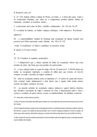 R: Resposta certa a D 
8- 10. (56) Antônio subtrai o laptop de Pedro, seu irmão, e, 2 (dois) dias após, vende-o 
ao comerciante Henrique, que sabia ser o equipamento produto furtado. Diante do 
enunciado, considere as assertivas abaixo. 
I - a ação penal, pelo crime de furto, é pública condicionada. Art. 182, inc. II, CP. 
II - a conduta de Antônio, ao vender o laptop a Henrique, é fato impunível. Post factum 
impúnível. 
III - a responsabilidade criminal de Henrique pela receptação do laptop somente será 
possível caso Pedro represente contra Antônio. Art. 180, § 4º, CP. 
Avalie V (verdadeiro) e F (falso) e justifique as assertivas acima. 
R: apenas I e II estao corretas 
9- 
10- 05. Considere as seguintes proposições: 
I - é indispensável que o objeto material do delito de receptação dolosa seja coisa 
produto de crime; não basta que seja produto de contravenção; 
II - a nova redação dada ao caput do artigo 180 do CP pela Lei nº 9.426/96 deixou de 
incluir, na receptação imprópria, a conduta de influir para que terceiro, de boa-fé, 
conduza ou oculte o produto de origem criminosa 
III - tanto na receptação própria como na imprópria (1ª e 2ª partes do caput) não basta o 
dolo eventual, sendo indispensável o dolo direto: que o agente saiba (tenha ciência, 
certeza) da origem criminosa da coisa; 
IV - no preceito primário da receptação culposa indicam-se quatro indícios objetivos 
que vinculam a presunção de culpa: a natureza da coisa; a desproporção entre o valor e 
o preço; a condição de quem oferece a coisa e a clandestinidade da atividade comercial. 
11- Assinale a alternativa correta: 
a) No crime de extorsão são aplicáveis todas as circunstâncias de aumento de pena do crime 
de roubo. 
b) Se o agente pratica roubo com emprego de arma e mediante grave ameaça subtrai valores 
da vítima, a qual, em razão do ato praticado, vem a sofrer ataque cardíaco e morrer, pode -se 
dizer que não ocorreu latrocínio porque a morte da vítima não decorreu de violência física. 
c) No roubo de veículo saúde automotor é aumentada a pena do agente que o transporta para 
outra cidade do Estado. 
 