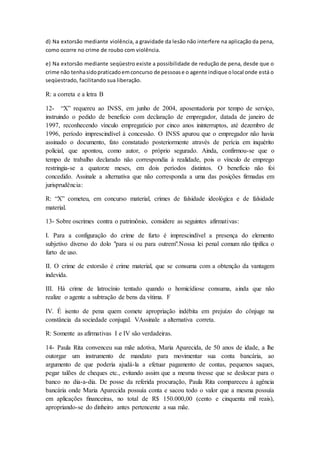 d) Na extorsão mediante violência, a gravidade da lesão não interfere na aplicação da pena, 
como ocorre no crime de roubo com violência. 
e) Na extorsão mediante seqüestro existe a possibilidade de redução de pena, desde que o 
crime não tenha sido praticado em concurso de pessoas e o agente indique o local onde está o 
seqüestrado, facilitando sua liberação. 
R: a correta e a letra B 
12- “X” requereu ao INSS, em junho de 2004, aposentadoria por tempo de serviço, 
instruindo o pedido de benefício com declaração de empregador, datada de janeiro de 
1997, reconhecendo vínculo empregatício por cinco anos ininterruptos, até dezembro de 
1996, período imprescindível à concessão. O INSS apurou que o empregador não havia 
assinado o documento, fato constatado posteriormente através de perícia em inquérito 
policial, que apontou, como autor, o próprio segurado. Ainda, confirmou-se que o 
tempo de trabalho declarado não correspondia à realidade, pois o vínculo de emprego 
restringia-se a quatorze meses, em dois períodos distintos. O benefício não foi 
concedido. Assinale a alternativa que não corresponda a uma das posições firmadas em 
jurisprudência: 
R: “X” cometeu, em concurso material, crimes de falsidade ideológica e de falsidade 
material. 
13- Sobre oscrimes contra o patrimônio, considere as seguintes afirmativas: 
I. Para a configuração do crime de furto é imprescindível a presença do elemento 
subjetivo diverso do dolo "para si ou para outrem".Nossa lei penal comum não tipifica o 
furto de uso. 
II. O crime de extorsão é crime material, que se consuma com a obtenção da vantagem 
indevida. 
III. Há crime de latrocínio tentado quando o homicídiose consuma, ainda que não 
realize o agente a subtração de bens da vítima. F 
IV. É isento de pena quem comete apropriação indébita em prejuízo do cônjuge na 
constância da sociedade conjugal. VAssinale a alternativa correta. 
R: Somente as afirmativas I e IV são verdadeiras. 
14- Paula Rita convenceu sua mãe adotiva, Maria Aparecida, de 50 anos de idade, a lhe 
outorgar um instrumento de mandato para movimentar sua conta bancária, ao 
argumento de que poderia ajudá-la a efetuar pagamento de contas, pequenos saques, 
pegar talões de cheques etc., evitando assim que a mesma tivesse que se deslocar para o 
banco no dia-a-dia. De posse da referida procuração, Paula Rita compareceu à agência 
bancária onde Maria Aparecida possuía conta e sacou todo o valor que a mesma possuía 
em aplicações financeiras, no total de R$ 150.000,00 (cento e cinquenta mil reais), 
apropriando-se do dinheiro antes pertencente a sua mãe. 
 