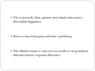  Não se pretende, hoje, apontar uma solução única para a
  diversidade linguística;



 Busca-se uma forma para enfrentar o problema;




 Não adianta ensinar se está certo ou errado se em gramáticas
  diferentes houver respostas diferentes.
 
