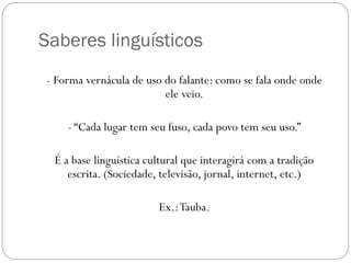 Saberes linguísticos
- Forma vernácula de uso do falante: como se fala onde onde
                         ele veio.

    - “Cada lugar tem seu fuso, cada povo tem seu uso.”

 É a base linguística cultural que interagirá com a tradição
    escrita. (Sociedade, televisão, jornal, internet, etc.)

                        Ex.: Tauba.
 