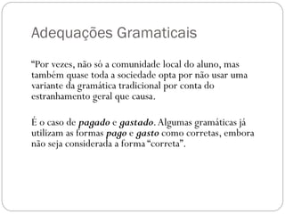 Adequações Gramaticais
“Por vezes, não só a comunidade local do aluno, mas
também quase toda a sociedade opta por não usar uma
variante da gramática tradicional por conta do
estranhamento geral que causa.

É o caso de pagado e gastado. Algumas gramáticas já
utilizam as formas pago e gasto como corretas, embora
não seja considerada a forma “correta”.
 