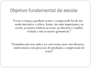 Objetivo fundamental da escola
 “Levar a criança a produzir textos e compreendê-los de um
   modo interativo e crítico. Assim, são mais importantes, na
   escola, as noções relativas ao texto, ao discurso e à análise
              textual, e não as noções gramaticais.”


“Gramática não tem nada a ver com texto, nem com discurso,
  muito menos com processos de produção e compreensão de
                           texto.”
 
