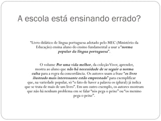 A escola está ensinando errado?

    “Livro didático de língua portuguesa adotado pelo MEC (Ministério da
        Educação) ensina aluno do ensino fundamental a usar a “norma
                       popular da língua portuguesa”.


           O volume Por uma vida melhor, da coleção Viver, aprender,
        mostra ao aluno que não há necessidade de se seguir a norma
     culta para a regra da concordância. Os autores usam a frase “os livro
      ilustrado mais interessante estão emprestado” para exemplificar
  que, na variedade popular, só “o fato de haver a palavra os (plural) já indica
 que se trata de mais de um livro”. Em um outro exemplo, os autores mostram
  que não há nenhum problema em se falar “nós pega o peixe” ou “os menino
                                 pega o peixe”.
 