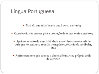 Língua Portuguesa

          Mais do que relacionar o que é certo e errado;

 Capacitação das pessoas para a produção de textos orais e escritos;

  Aprimoramento de uma habilidade a servi-los tanto em sala de
   aula quanto para uma reunião de negócios, redação de vestibular,
                                etc.;

  Aprimoramento que conduz o aluno a formar seu próprio estilo
                             de escrever.
 