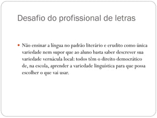 Desafio do profissional de letras

 Não ensinar a língua no padrão literário e erudito como única
  variedade nem supor que ao aluno basta saber descrever sua
  variedade vernácula local: todos têm o direito democrático
  de, na escola, aprender a variedade linguística para que possa
  escolher o que vai usar.
 