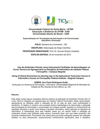 POLO: Santana do Livramento – RS
DISCIPLINA: Elaboração de Artigo Científico
PROFESSOR ORIENTADOR: Prof. Dr. Giovani Rubert Librelotto
DATA DA DEFESA: 24 de novembro de 2012
Uso de Ambientes Virtuais como Instrumento Facilitador de Aprendizagem no
Curso Técnico em Agropecuária na Disciplina de Informática do Instituto Federal
Farroupilha – Campus Alegrete
Using of Virtual Enviroment as learning way in the Agricultural Technician Course in
Informatics Course on Farroupilha Federal Institute - Alegrete Campus
LEMOS, Ana Paula Rodrigues Kuhls
Graduação em Sistemas de Informações - Informática. Universidade Regional do Noroeste do
Estado do Rio Grande do Sul UNIJUI, Ijuí, RS
Resumo
Este artigo mostra alguns resultados teóricos práticos da aplicação de Ambientes Virtuais (AV) no
curso Técnico Integrado em Agropecuária do Instituto Federal Farroupilha. Nesta oportunidade,
apresenta-se as reflexões sobre a utilização de AV na sala de aula, suas contribuições e
benefícios. O objetivo é construir uma proposta teórico-metodológica de intervenção e aplicação
das tecnologias de informação e comunicação em contexto escolar, pautada no conhecimento da
realidade educativa e tendo como ênfase a temática informática, sendo aplicada na disciplina de
Informática. A metodologia para este trabalho passa por um estudo sobre a utilização de
ambientes virtuais mais utilizados pelos alunos, buscando fazer com que estes propiciem não
somente entretenimento. Procurando criar meios para que esses ambientes possam ser utilizados
também na área educacional, proporcionando conhecimento significativo para a disciplina.
 