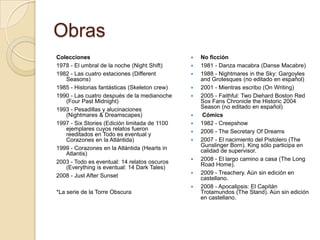 Obras
Colecciones                                       No ficción
1978 - El umbral de la noche (Night Shift)        1981 - Danza macabra (Danse Macabre)
1982 - Las cuatro estaciones (Different           1988 - Nightmares in the Sky: Gargoyles
   Seasons)                                        and Grotesques (no editado en español)
1985 - Historias fantásticas (Skeleton crew)      2001 - Mientras escribo (On Writing)
1990 - Las cuatro después de la medianoche        2005 - Faithful: Two Diehard Boston Red
   (Four Past Midnight)                            Sox Fans Chronicle the Historic 2004
1993 - Pesadillas y alucinaciones                  Season (no editado en español)
   (Nightmares & Dreamscapes)                      Cómics
1997 - Six Stories (Edición limitada de 1100      1982 - Creepshow
   ejemplares cuyos relatos fueron                2006 - The Secretary Of Dreams
   reeditados en Todo es eventual y
   Corazones en la Atlántida)                     2007 - El nacimiento del Pistolero (The
                                                   Gunslinger Born). King sólo participa en
1999 - Corazones en la Atlántida (Hearts in        calidad de supervisor.
   Atlantis)
                                                  2008 - El largo camino a casa (The Long
2003 - Todo es eventual: 14 relatos oscuros        Road Home).
   (Everything is eventual: 14 Dark Tales)
2008 - Just After Sunset                          2009 - Treachery. Aún sin edición en
                                                   castellano.
                                                  2008 - Apocalipsis: El Capitán
*La serie de la Torre Obscura                      Trotamundos (The Stand). Aún sin edición
                                                   en castellano.
 