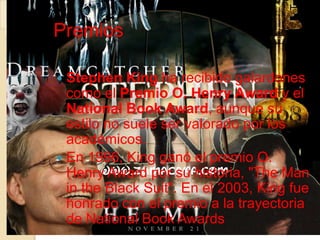 Premios

 Stephen King ha recibido galardones
  como el Premio O. Henry Award y el
  National Book Award, aunque su
  estilo no suele ser valorado por los
  académicos.
 En 1996, King ganó el premio O.
  Henry Award por su historia, "The Man
  in the Black Suit". En el 2003, King fue
  honrado con el premio a la trayectoria
  de National Book Awards
 