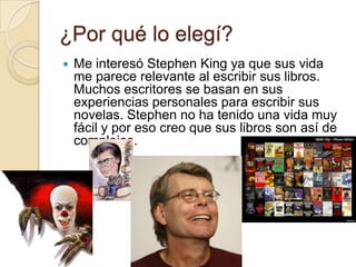 ¿Por qué lo elegí?
   Me interesó Stephen King ya que sus vida
    me parece relevante al escribir sus libros.
    Muchos escritores se basan en sus
    experiencias personales para escribir sus
    novelas. Stephen no ha tenido una vida muy
    fácil y por eso creo que sus libros son así de
    complejos.
 