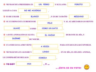 . MI MASCOTA PREFERIDA ES Y SE LLAMA UN PERRO , LLEGÓ A CASA . ES DE COLOR , Y ES DE TAMAÑO POROTO NO ME ACUERDO SU CUERPO ESTÁ CUBIERTO DE Y AL ACARICIARLO LO SIENTO COMO COMO UN GATO . A ESTE ANIMALITO LE GUSTA DURANTE EL DÍA, Y DE NOCHE . DUERME CUANDO LO LLAMO VIENE PARA ESTAR O JUGAR CONMIGO. MI MASCOTA ES ALEGRE Y . EN SU DÍA, EL DÍA DEL ANIMAL, A VECES LINDO LE COMPRARÉ DE REGALO COMIDA . YO SOY , Y … ANA … ¡ÉSTA ES SU FOTO! EL HUESO BLANCO SUAVE PELO MEDIANO