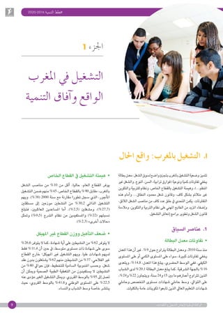 2020-2016 ‫التنمية‬ ‫خمطط‬
9 ‫والكفاءات‬ ‫الت�شغيل‬ ‫إنعا�ش‬‫ل‬ ‫الوطنية‬ ‫الوكالة‬
1 ‫اجلزء‬
‫املغرب‬ ‫يف‬ ‫الت�شغيل‬
‫التنمية‬ ‫آفاق‬�‫و‬ ‫الواقع‬
‫بطالة‬‫معدل‬:‫ال�شغل‬‫ل�سوق‬‫وا�ضح‬‫ؤ‬�‫بتجز‬‫باملغرب‬‫الت�شغيل‬‫تتميز و�ضعية‬
‫غري‬‫وال�شغل‬،‫النوع‬،‫ال�سن‬،‫ترابية‬‫فوارق‬( ‫ونوعية‬‫كمية‬‫تفاوتات‬‫يخفي‬
‫والتكوين‬ ‫للرتبية‬ ‫ونظام‬ ،‫اخلا�ص‬ ‫بالقطاع‬ ‫الت�شغيل‬ ‫وهيمنة‬ ،)...‫املنظم‬
‫هذه‬ ‫أمام‬�‫و‬ ...‫النطاق‬ ‫حمدود‬ ‫�شغل‬ ‫وقانون‬ ،‫كاف‬ ‫ب�شكل‬ ‫متالئم‬ ‫غري‬
،‫الالئق‬ ‫ال�شغل‬ ‫منا�صب‬ ‫من‬ ‫كاف‬ ‫عدد‬ ‫خلق‬ ‫يف‬ ‫التحدي‬ ‫يكمن‬ ،‫التفاوتات‬
‫ومالءمة‬ ،‫والتكوين‬ ‫الرتبية‬ ‫نظام‬ ‫على‬ ‫املهني‬ ‫الطابع‬ ‫من‬ ‫املزيد‬ ‫إ�ضفاء‬�‫و‬
.‫الت�شغيل‬‫إنعا�ش‬�‫برامج‬‫وتطوير‬‫ال�شغل‬‫قانون‬
‫ال�سياق‬‫عنا�صر‬ .1
‫البطالة‬‫معدل‬‫تفاوتات‬  •
‫املعدل‬‫هذا‬‫أن‬�‫غري‬.% 9 ‫حول‬‫يرتاوح‬‫البطالة‬‫ومعدل‬،2010 ‫�سنة‬‫منذ‬
‫امل�ستوى‬‫على‬‫أو‬�‫الكمي‬‫امل�ستوى‬‫على‬‫�سواء‬،‫كبرية‬‫تفاوتات‬‫يخفي‬
‫ويتعدى‬،% 14,8 ،‫املعدل‬‫هذا‬‫يبلغ‬،‫احل�رضي‬‫الو�سط‬‫ففي‬.‫الكيفي‬
‫ال�شباب‬‫لدى‬% 20,1 ‫البطالة‬‫معدل‬‫يبلغ‬‫كما‬.‫ال�رشقية‬‫باجلهة‬% 16
،% 24‫و‬%22 ‫ويتجاوز‬،‫�سنة‬24‫و‬15 ‫بني‬‫ما‬‫أعمارهم‬�‫ترتاوح‬‫الذين‬
‫وحاملي‬ ‫التخ�ص�ص‬ ‫م�ستوى‬ ‫�شهادات‬ ‫حاملي‬ ‫و�سط‬ ،‫التوايل‬ ‫على‬
.‫بالكليات‬‫عامة‬‫تكوينات‬‫تابعوا‬‫الذين‬‫العايل‬‫التعليم‬‫�شهادات‬
‫احلال‬ ‫واقع‬ :‫باملغرب‬ ‫الت�شغيل‬ .I
‫اخلا�ص‬‫القطاع‬‫يف‬‫الت�شغيل‬‫هيمنة‬  •
‫ال�شغل‬ ‫منا�صب‬ ‫من‬ % 10 ‫من‬ ‫أقل‬� ،‫حاليا‬ ،‫العام‬ ‫القطاع‬ ‫يوفر‬
‫الت�شغيل‬‫�ضمن‬‫منهم‬% 45 ،‫اخلا�ص‬‫بالقطاع‬%  90 ‫مقابل‬،‫باملغرب‬
‫ويهم‬ .)% 38( 2000 ‫�سنة‬ ‫مع‬ ‫مقارنة‬ ‫تطورا‬ ‫�سجل‬ ‫الذي‬ ،‫أجور‬�‫امل‬
‫م�ستقلني‬ ‫إىل‬� ‫موزعني‬ ‫الن�شطني‬ ‫من‬ % 30,2 ‫الذاتي‬ ‫الت�شغيل‬
‫فتبلغ‬ ،‫العائليني‬ ‫امل�ساعدين‬ ‫أما‬� .)% 2,5( ‫وم�شغلني‬ ،)% 27,7(
‫ومتثل‬ )% 0,5( ‫التدرج‬ ‫نظام‬ ‫من‬ ‫وامل�ستفيدين‬ )% 22( ‫ن�سبتهم‬
.)% 2,3( »‫أخرى‬�‫«حاالت‬
‫املهيكل‬‫غري‬‫القطاع‬‫ووزن‬‫أهيل‬�‫الت‬‫�ضعف‬  •
% 26,6 ‫يتوفر‬‫ال‬‫كما‬،‫�شهادة‬‫أية‬�‫على‬‫الن�شيطني‬‫من‬% 62 ‫يتوفر‬‫ال‬
‫فقط‬ % 11,4 ‫أن‬� ‫حني‬ ‫يف‬ ،‫متو�سط‬ ‫م�ستوى‬ ‫ذات‬ ‫�شهادة‬ ‫على‬ ‫�سوى‬
‫القطاع‬ ‫خارج‬ ‫املهيكل؛‬ ‫غري‬ ‫الت�شغيل‬ ‫ويهم‬ .‫عليا‬ ‫�شهادات‬ ‫لديهم‬
‫عقد‬‫بدون‬‫ي�شتغلون‬% 62 ‫منهم‬‫الن�شيطني‬‫من‬% 37 ،‫الفالحي‬‫غري‬
‫من‬ % 80 ‫حوايل‬ ‫إن‬�‫ف‬ ،‫للتخطيط‬ ‫ال�سامية‬ ‫املندوبية‬ ‫وح�سب‬ .‫�شغل‬
‫أن‬� ‫وميكن‬ ‫ال�صحية‬ ‫الطبية‬ ‫التغطية‬ ‫من‬ ‫ي�ستفيدون‬ ‫ال‬ ‫الن�شيطني‬
‫عنه‬‫ؤدى‬�‫م‬‫الغري‬‫الت�شغيل‬‫وميثل‬.‫القروي‬‫بالو�سط‬% 95 ‫إىل‬�‫ت�صل‬
‫حيث‬ ،‫القروي‬ ‫بالو�سط‬ % 41,6‫و‬ ‫الوطني‬ ‫امل�ستوى‬ ‫على‬ % 22,5
.‫والن�ساء‬‫ال�شباب‬‫و�سط‬‫خا�صة‬‫ينت�رش‬
 