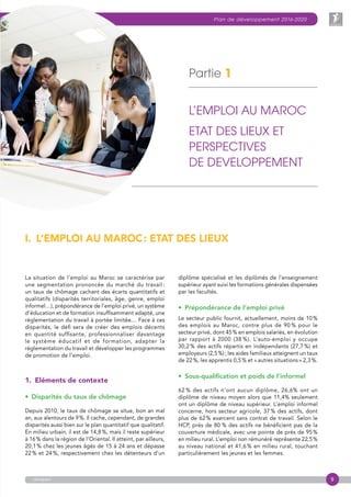 9
Plan de développement 2016-2020
anapec
Partie 1
L’EMPLOI AU MAROC
ETAT DES LIEUX ET
PERSPECTIVES
DE DEVELOPPEMENT
La situation de l’emploi au Maroc se caractérise par
une segmentation prononcée du marché du travail :
un taux de chômage cachant des écarts quantitatifs et
qualitatifs (disparités territoriales, âge, genre, emploi
informel…), prépondérance de l’emploi privé, un système
d’éducation et de formation insuffisamment adapté, une
réglementation du travail à portée limitée… Face à ces
disparités, le défi sera de créer des emplois décents
en quantité suffisante, professionnaliser davantage
le système éducatif et de formation, adapter la
réglementation du travail et développer les programmes
de promotion de l’emploi.
1. Eléments de contexte
•  Disparités du taux de chômage
Depuis 2010, le taux de chômage se situe, bon an mal
an, aux alentours de 9 %. Il cache, cependant, de grandes
disparités aussi bien sur le plan quantitatif que qualitatif.
En milieu urbain, il est de 14,8 %, mais il reste supérieur
à 16 % dans la région de l’Oriental. Il atteint, par ailleurs,
20,1 % chez les jeunes âgés de 15 à 24 ans et dépasse
22 % et 24 %, respectivement chez les détenteurs d’un
I.  L’EMPLOI AU MAROC : ETAT DES LIEUX
diplôme spécialisé et les diplômés de l’enseignement
supérieur ayant suivi les formations générales dispensées
par les facultés.
•  Prépondérance de l’emploi privé
Le secteur public fournit, actuellement, moins de 10 %
des emplois au Maroc, contre plus de 90 % pour le
secteur privé, dont 45 % en emplois salariés, en évolution
par rapport à 2000 (38 %). L’auto-emploi y occupe
30,2 % des actifs répartis en indépendants (27,7 %) et
employeurs (2,5 %) ; les aides familiaux atteignent un taux
de 22 %, les apprentis 0,5 % et « autres situations » 2,3 %.
•  Sous-qualification et poids de l’informel
62 % des actifs n’ont aucun diplôme, 26,6% ont un
diplôme de niveau moyen alors que 11,4% seulement
ont un diplôme de niveau supérieur. L’emploi informel
concerne, hors secteur agricole, 37 % des actifs, dont
plus de 62 % exercent sans contrat de travail. Selon le
HCP, près de 80  % des actifs ne bénéficient pas de la
couverture médicale, avec une pointe de près de 95 %
en milieu rural. L’emploi non rémunéré représente 22,5 %
au niveau national et 41,6 % en milieu rural, touchant
particulièrement les jeunes et les femmes.
 