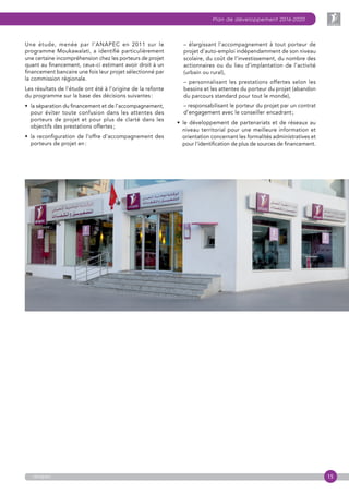 15
Plan de développement 2016-2020
anapec
Une étude, menée par l’ANAPEC en 2011 sur le
programme Moukawalati, a identifié particulièrement
une certaine incompréhension chez les porteurs de projet
quant au financement, ceux-ci estimant avoir droit à un
financement bancaire une fois leur projet sélectionné par
la commission régionale.
Les résultats de l’étude ont été à l’origine de la refonte
du programme sur la base des décisions suivantes :
•  la séparation du financement et de l’accompa­gnement,
pour éviter toute confusion dans les attentes des
porteurs de projet et pour plus de clarté dans les
objectifs des prestations offertes ;
•  la reconfiguration de l’offre d’accompagnement des
porteurs de projet en :
– élargissant l’accompagnement à tout porteur de
projet d’auto-emploi indépendamment de son niveau
scolaire, du coût de l’investissement, du nombre des
actionnaires ou du lieu d’implantation de l’activité
(urbain ou rural),
– personnalisant les prestations offertes selon les
besoins et les attentes du porteur du projet (abandon
du parcours standard pour tout le monde),
– responsabilisant le porteur du projet par un contrat
d’engagement avec le conseiller encadrant ;
•  le développement de partenariats et de réseaux au
niveau territorial pour une meilleure information et
orientation concernant les formalités administratives et
pour l’identification de plus de sources de financement.
 