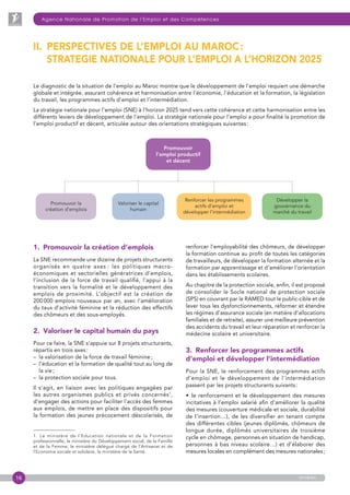 16
Agence Nationale de Promotion de l’Emploi et des Compétences
anapec
Promouvoir
l’emploi productif
et décent
Promouvoir la
création d’emplois
Valoriser le capital
humain
Renforcer les programmes
actifs d’emploi et
développer l’intermédiation
Développer la
gouvernance du
marché du travail
1. Promouvoir la création d’emplois
La SNE recommande une dizaine de projets structurants
organisés en quatre axes : les politiques macro­
économiques et sectorielles génératrices d’emplois,
l’inclusion de la force de travail qualifié, l’appui à la
transition vers la formalité et le développement des
emplois de proximité. L’objectif est la création de
200 000 emplois nouveaux par an, avec l’amélioration
du taux d’activité féminine et la réduction des effectifs
des chômeurs et des sous-employés.
2. Valoriser le capital humain du pays
Pour ce faire, la SNE s’appuie sur 8 projets structurants,
répartis en trois axes :
–  la valorisation de la force de travail féminine ;
– l’éducation et la formation de qualité tout au long de
la vie ;
–  la protection sociale pour tous.
Il s’agit, en liaison avec les politiques engagées par
les autres organismes publics et privés concernés1
,
d’engager des actions pour faciliter l’accès des femmes
aux emplois, de mettre en place des dispositifs pour
la formation des jeunes précocement déscolarisés, de
1. Le ministère de l’Education nationale et de la Formation
professionnelle, le ministère du Développement social, de la Famille
et de la Femme, le ministère délégué chargé de l’Artisanat et de
l’Economie sociale et solidaire, le ministère de la Santé.
II. PERSPECTIVES DE L’EMPLOI AU MAROC :
STRATEGIE NATIONALE POUR L’EMPLOI A L’HORIZON 2025
Le diagnostic de la situation de l’emploi au Maroc montre que le développement de l’emploi requiert une démarche
globale et intégrée, assurant cohérence et harmonisation entre l’économie, l’éducation et la formation, la législation
du travail, les programmes actifs d’emploi et l’intermédiation.
La stratégie nationale pour l’emploi (SNE) à l’horizon 2025 tend vers cette cohérence et cette harmonisation entre les
différents leviers de développement de l’emploi. La stratégie nationale pour l’emploi a pour finalité la promotion de
l’emploi productif et décent, articulée autour des orientations stratégiques suivantes :
renforcer l’employabilité des chômeurs, de développer
la formation continue au profit de toutes les catégories
de travailleurs, de développer la formation alternée et la
formation par apprentissage et d’améliorer l’orientation
dans les établissements scolaires.
Au chapitre de la protection sociale, enfin, il est proposé
de consolider le Socle national de protection sociale
(SPS) en couvrant par le RAMED tout le public-cible et de
lever tous les dysfonctionnements, réformer et étendre
les régimes d’assurance sociale (en matière d’allocations
familiales et de retraite), assurer une meilleure prévention
des accidents du travail et leur réparation et renforcer la
médecine scolaire et universitaire.
3. Renforcer les programmes actifs
d’emploi et développer l’intermédiation
Pour la SNE, le renforcement des programmes actifs
d’emploi et le développement de l’intermédiation
passent par les projets structurants suivants :
•  le renforcement et le développement des mesures
incitatives à l’emploi salarié afin d’améliorer la qualité
des mesures (couverture médicale et sociale, durabilité
de l’insertion…), de les diversifier en tenant compte
des différentes cibles (jeunes diplômés, chômeurs de
longue durée, diplômés universitaires de troisième
cycle en chômage, personnes en situation de handicap,
personnes à bas niveau scolaire…) et d’élaborer des
mesures locales en complément des mesures nationales ;
 