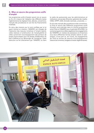 20
Agence Nationale de Promotion de l’Emploi et des Compétences
anapec
2. Mise en œuvre des programmes actifs
d’emploi
Les programmes actifs d’emploi seront mis en œuvre
au fur et à mesure de l’adoption des différents textes
réglementaires les régissant (lois, décrets, conventions,
manuels des procédures) et une fois les financements
mobilisés.
En vertu des missions qui lui sont confiées par la loi
ayant institué sa création, l’ANAPEC est chargée de
l’exécution des mesures incitatives à l’emploi salarié,
celles relatives à l’amélioration de l’employabilité et
celles concernant l’accompagnement des porteurs de
projet d’auto-emploi pour les phases d’élaboration du
plan d’affaires et du démarrage de l’entreprise. Cette
exécution se fait directement par l’ANAPEC ou dans
le cadre de partenariats avec les administrations et
institutions concernées (Direction générale des impôts,
CNSS, OFPPT, ADS, Entraide nationale, universités…).
En plus des manuels des procédures et des conventions,
la mise en œuvre des différents programmes actifs
d’emploi sera précisée dans le contrat-programme
entre l’Etat et l’ANAPEC pour la période 2016-2020. Ce
contrat-programme arrêtera également les engagements
de l’ANAPEC en matière de prestations et d’insertions
sous leurs différentes formes (emploi salarié et auto-
emploi), d’une part et, de l’autre, les engagements
de l’Etat en termes de mesures d’accompagnement
(ressources humaines, budgets et textes réglementaires).
 