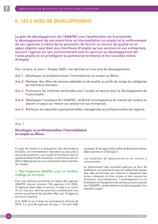22
Agence Nationale de Promotion de l’Emploi et des Compétences
anapec
Le plan de développement de l’ANAPEC vise l’amélioration de la proximité,
le développement de son savoir-faire en intermédiation en emploi et le renforcement
de ses capacités à même de lui permettre de fournir un service de qualité et un
appui adaptés aussi bien aux chercheurs d’emploi qu’aux secteurs et aux entreprises,
ouvrant l’agence sur son environnement tout en œuvrant au développement de
l’auto-emploi et en privilégiant le partenariat territorial et les nouvelles niches
d’emploi.
Pour ce faire, la vision « Anapec 2020 » est déclinée en cinq axes de développement :
Axe 1. Développer et professionnaliser l’intermédiation en emploi au Maroc.
Axe 2. Déployer des offres de services adaptées et de qualité au profit de toutes les catégories
de chercheurs d’emploi.
Axe 3. Promouvoir les initiatives territoriales pour l’emploi et œuvrer pour le développement de
l’auto-emploi.
Axe 4. Développer l’ouverture de l’ANAPEC, améliorer la transparence du marché de l’emploi et
assurer un appui sur mesure aux secteurs et aux entreprises.
Axe 5.  Renforcer les capacités organisationnelles, managériales et professionnelles de l’agence.
Il s’agit de mettre à la disposition des demandeurs
d’emploi une intermédiation répondant au plus près à
leurs préoccupations, sous toutes les formes et avec la
qualité professionnelle nécessaire, en harmonie avec les
efforts déployés par tous les intervenants dans le secteur
de l’emploi.
1.  Plus d’agences ANAPEC pour un meilleur
maillage du territoire
Pour une meilleure proximité, le réseau des agences
ANAPEC devrait compter 146 agences à fin 2020.
74 agences étant déjà en service, il reste à en ouvrir
72 sur cinq ans, dans les provinces et préfectures non
encore couvertes et les grandes villes, soit 14 agences
par an en moyenne.
A fin 2020 et sur la base du recensement national de
2014, il y aura 88 agences de type 1 (73 sont déjà
II.  LES 5 AXES DE DEVELOPPEMENT
ouvertes), 35 de type 2 (dont celles de Bouznika et Azrou
déjà ouvertes) et 33 de type 3.
Les modalités de déploiement et les actions à
entreprendre
Le déploiement des nouvelles agences se fera, de
préférence, en partenariat avec les collectivités locales
des villes concernées, qui mettront à disposition des
locaux adéquats et bien situés et des ressources
humaines, éventuellement. L’aménagement ou la
finalisation et l’équipement de ces locaux seront assurés
par l’ANAPEC, conformément à la charte spatiale d’un
standard moyen.
Axe 1 
Développer et professionnaliser l’intermédiation
en emploi au Maroc
 