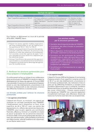 23
Plan de développement 2016-2020
anapec
Pour finaliser ce déploiement au cours de la période
2016-2020, l’ANAPEC devra :
• Préparer les chartes spatiales modèles (organisation
des zones professionnelles au sein de l’agence) pour
les superficies de 150 m², 120 m² et 100 m².
• Elaborer une programmation d’ouverture des agences,
priorisant celles des chefs-lieux de province et de
préfecture et celles des préfectures d’arrondissement
non couvertes, suivies des agences de types 1 et 2
pour lesquelles les locaux seront mis à disposition par
les collectivités locales.
• Anticiper l’identification des personnels des agences à
ouvrir (mutation ou recrutement) et lancer les formations
d’intégration une année avant le démarrage des agences
pour les nouvelles recrues.
2.  Renforcer les structures partenariales pour
mieux préparer à l’employabilité
Ce renforcement se fera sur la base d’une collaboration
entre ces structures, et l’ANAPEC et viendra en appui au
développement du réseau des agences. A l’horizon 2020,
il sera procédé à l’ouverture d’une quarantaine d’espaces-
emploi au sein des établissements universitaires et de
formation professionnelle et des institutions émanant
des différentes fondations à caractère social.
Les formules arrêtées pour renforcer les structures
partenariales
•  Les agences universitaires
L’objectif est d’ouvrir, au minimum, une agence par
université, sur une base contributive avec l’ANAPEC.
L’établissement met à disposition un local, d’une
superficie de 60 à 100 m², avec une partie des
équipements et y affecte des personnes-ressources.
L’ANAPEC, pour sa part, apporte une contribution
financière, affecte au minimum un conseiller en emploi
et assure la formation de ces personnes-ressources.
A l’horizon 2020, 12 structures partenariales devraient, au
total, être opérationnelles ; celles de Rabat et de Kénitra
sont déjà ouvertes, celle de Casablanca est à dynamiser,
et une dizaine reste à ouvrir.
Les services rendus
par la structure partenariale
•  Inscription dans la base de données de l’ANAPEC.
•  Consultation des offres d’emploi et postulation
via le site web.
•  Mise à disposition d’nformations sur le marché
de l’emploi, notamment sur les secteurs porteurs.
•  Formation sur les techniques de recherche
d’emploi (mise en valeur des savoir-faire et des
compétences, organisation de la recherche
d’emploi, préparation des écrits professionnels,
préparation à l’entretien d’embauche et
prospection par téléphone).
•  Sensibilisation à l’entrepreneuriat et appui à
l’auto-emploi.
•  Les espaces-emploi
L’objectif à l’horizon 2020 est de disposer d’une trentaine
d’espaces-emploi d’une superficie comprise entre 20
et 50 m² au sein des établissements universitaires et
de formation professionnelle, des institutions mises en
place par les différentes fondations à caractère social
(Fondation Mohammed V pour la solidarité, Fondation
Mohammed VI pour la réinsertion des anciens détenus…),
des zones industrielles… Chaque espace-emploi
sera équipé par l’ANAPEC qui y assurera également
l’encadrement technique, sans affectation directe de
ressources humaines (sauf dans des cas exceptionnels).
Type d’agence ANAPEC Collectivité territoriale Ressources humaines
Type 1 (superficie supérieure à 150 m²). Province, préfecture ou préfecture d’arrondissement ;
les préfectures comptant plusieurs arrondissements
(Rabat, Marrakech…) peuvent compter plusieurs
agences.
Un directeur et deux
conseillers en emploi
pour assurer le service,
dans le respect du
référentiel de qualité
exigé.
Type 2 (superficie d’environ 120 m²). Ville (municipalité) de plus de 30 000 habitants.
Type 3 (superficie d’environ 100 m²). Ville (municipalité) de plus de 20 000 habitants.
Typologie des agences
 