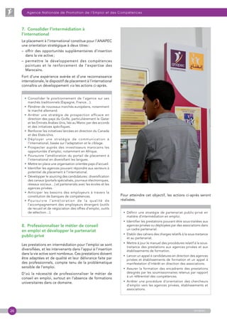 26
Agence Nationale de Promotion de l’Emploi et des Compétences
anapec
7.  Consolider l’intermédiation à
l’international
Le placement à l’international constitue pour l’ANAPEC
une orientation stratégique à deux titres :
– offrir des opportunités supplémentaires d’insertion
dans la vie active ;
– permettre le développement des compétences
pointues et le renforcement de l’expertise des
Marocains.
Fort d’une expérience avérée et d’une reconnaissance
internationale, le dispositif de placement à l’international
connaîtra un développement via les actions ci-après.
• Consolider le positionnement de l’agence sur ses
marchés traditionnels (Espagne, France…).
• Pénétrer de nouveaux marchés européens, notamment
le marché allemand.
• Arrêter une stratégie de prospection efficace en
direction des pays du Golfe, particulièrement le Qatar
et les Emirats Arabes Unis, liés au Maroc par des accords
et des initiatives spécifiques.
• Renforcer les initiatives lancées en direction du Canada
et des Etats-Unis.
• Déployer une stratégie de communication à
l’international, basée sur l’adaptation et le ciblage.
• Prospecter auprès des investisseurs marocains les
opportunités d’emploi, notamment en Afrique.
• Poursuivre l’amélioration du portail de placement à
l’international en diversifiant les langues.
• Mettre en place une organisation orientée pays d’accueil.
• Identifier les agences pouvant répondre aux secteurs à
potentiel de placement à l’international.
• Développer le sourcing des candidatures : diversification
des canaux (portails spécialisés, journaux électroniques,
réseaux sociaux…) et partenariats avec les écoles et les
agences privées.
• Anticiper les besoins des employeurs à travers la
constitution de banques de compétences.
• Poursuivre l’amélioration de la qualité de
l’accompagnement des employeurs étrangers (outils
de recueil et de négociation des offres d’emploi, outils
de sélection…).
8.  Professionnaliser le métier de conseil
en emploi et développer le partenariat
public-privé
Les prestations en intermédiation pour l’emploi se sont
diversifiées, et les intervenants dans l’appui à l’insertion
dans la vie active sont nombreux. Ces prestations doivent
être adaptées et de qualité et leur délivrance faite par
des professionnels, compte tenu de la problématique
sensible de l’emploi.
D’où la nécessité de professionnaliser le métier de
conseil en emploi, surtout en l’absence de formations
universitaires dans ce domaine.
Pour atteindre cet objectif, les actions ci-après seront
réalisées.
• Définir une stratégie de partenariat public-privé en
matière d’intermédiation en emploi.
• Identifier les prestations pouvant être sous-traitées aux
agences privées ou déployées par des associations dans
un cadre partenarial.
• Etablir des cahiers des charges relatifs à la sous-traitance
et au partenariat.
• Mettre à jour le manuel des procédures relatif à la sous-
traitance des prestations aux agences privées et aux
établissements de formation.
• Lancer un appel à candidatures en direction des agences
privées et établissements de formation et un appel à
manifestation d’intérêt en direction des associations.
• Assurer la formation des encadrants des prestations
désignés par les soumissionnaires retenus par rapport
à un référentiel des compétences.
• Arrêter une procédure d’orientation des chercheurs
d’emploi vers les agences privées, établissements et
associations.
 
