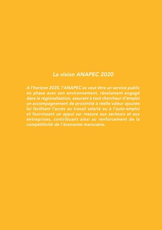 La vision ANAPEC 2020
A l’horizon 2020, l’ANAPEC se veut être un service public
en phase avec son environnement, résolument engagé
dans la régionalisation, assurant à tout chercheur d’emploi
un accompagnement de proximité à réelle valeur ajoutée
lui facilitant l’accès au travail salarié ou à l’auto-emploi
et fournissant un appui sur mesure aux secteurs et aux
entreprises, contribuant ainsi au renforcement de la
compétitivité de l’économie marocaine.
 