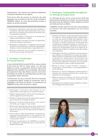29
Plan de développement 2016-2020
anapec
internationaux. Leur assurer une meilleure préparation
contribuera fortement à cet objectif.
Forte d’une offre de services en direction de cette
population qui ne cesse de s’enrichir et de s’améliorer,
l’ANAPEC veillera, au cours des prochaines années, à
réaliser les actions suivantes.
• Anticiper la préparation technique des candidats à
l’émigration, dans des cadres partenariaux clairs, aussi
bien avec les institutions marocaines de formation que
les employeurs potentiels.
• Inciter les candidats à l’émigration à la maîtrise des
langues, particulièrement l’anglais.
• Adapter la mesure « formation à la carte » aux spécificités
du marché d’emploi international.
• Développer la préparation à l’intégration dans le pays
d’accueil, en poursuivant et en améliorant les prestations
intitulées « vivre et travailler dans un pays déterminé ».
• Renforcer l’information sur les conditions salariales et
de travail dans les pays d’émigration.
6.  Contribuer à l’amélioration
de l’activité féminine
Le taux d’activité féminine est de 22 % au niveau national
et de moins de 14 % en milieu urbain, l’un des plus
faibles au monde. La population féminine active reste
également peu qualifiée et sous-employée ; elle exerce
principalement dans des filières souvent moins bien
rémunérées et souffre du chômage beaucoup plus que
la population active masculine.
L’amélioration du taux d’activité féminine nécessite
un programme global, intégré et consensuel, avec la
mobilisation de toutes les parties. La contribution de
l’ANAPEC se fera avec les actions ci-après.
• Développer l’information des femmes sur les
opportunités et les exigences du marché de l’emploi.
• Intégrer l’approche genre dans toutes les prestations,
outils et supports de communication.
• Renforcer le partenariat avec les associations œuvrant
pour la promotion de l’approche genre.
• Promouvoir l’autonomie des femmes, via la création
d’activités, par un appui à l’auto-emploi.
• Renforcer les capacités des acteurs de la société civile
par la mise à leur disposition d’informations sur le
marché du travail et sur les opportunités d’emploi et
de formation.
•  Former, dans le cadre de partenariats, les personnes-
ressources des associations sur les prestations de
l’ANAPEC et développer leurs compétences par un
coaching dans l’action.
• Renforcer la participation de l’ANAPEC aux projets
de coopération internationale visant la promotion de
l’emploi des femmes.
7.  Développer l’employabilité des diplômés
en chômage de longue durée
Le chômage de plus d’une année touche 60 % des
personnes à la recherche d’un emploi. Ce taux est encore
plus élevé chez les diplômés. Cette catégorie constitue
une cible prioritaire au Maroc.
L’ANAPEC compte renforcer et enrichir ses prestations
en direction de cette population par les actions
suivantes.
• Améliorer l’orientation, via des outils administrés en direct
et à distance, vers les emplois-métiers correspondant
au mieux aux centres d’intérêt des diplômés, à leurs
capacités et aux opportunités offertes par le marché
du travail, à travers la réalisation d’inventaires des
compétences et habiletés acquises à l’université et à
travers d’autres activités, l’identification des emplois-
métiers leur correspondant le plus en se basant sur le
répertoire des emplois et métiers et celui des emplois
et compétences.
• Développer la formation qualifiante et de reconversion
pour préparer les bénéficiaires à occuper des emplois-
métiers porteurs correspondant à leurs prédispositions,
moyennant le renforcement du processus de
régionalisation et l’information sur les formations mises
en œuvre par différentes institutions avec orientation
vers ces formations, dans le cadre de partenariats.
• Mettre en place un pack formation « langues –
bureautique – communication » et plus généralement
sur les soft skills.
• Dynamiser le contrat d’intégration professionnelle et
proposer des mesures permettant de le rendre plus
attractif pour les employeurs.
• Mettre en œuvre ou contribuer à la mise en œuvre de
mesures incitatives et d’initiatives adressées à cette
population.
• Développer les compétences des conseillers en matière
d’accompagnement personnalisé.
 