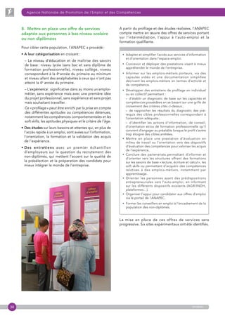 30
Agence Nationale de Promotion de l’Emploi et des Compétences
anapec
8.  Mettre en place une offre de services
adaptée aux personnes à bas niveau scolaire
ou non diplômées
Pour cibler cette population, l’ANAPEC a procédé :
• A leur catégorisation en croisant :
– Le niveau d’éducation et de maîtrise des savoirs
de base : niveau lycée (sans bac et sans diplôme de
formation professionnelle), niveau collège, niveau
correspondant à la 4e
 année du primaire au minimum
et niveau allant des analphabètes à ceux qui n’ont pas
atteint la 4e
année du primaire.
– L’expérience : significative dans au moins un emploi-
métier, sans expérience mais avec une première idée
du projet professionnel, sans expérience et sans projet
mais souhaitant travailler.
Ce « profilage » peut être enrichi par la prise en compte
des différentes aptitudes ou compétences détenues,
notamment les compétences comportementales et les
soft skills, les aptitudes physiques et le critère de l’âge.
• Des études sur leurs besoins et attentes qui, en plus de
l’accès rapide à un emploi, sont axées sur l’information,
l’orientation, la formation et la validation des acquis
de l’expérience.
• Des entretiens avec un premier échantillon
d’employeurs sur la question du recrutement des
non-diplômés, qui mettent l’accent sur la qualité de
la présélection et la préparation des candidats pour
mieux intégrer le monde de l’entreprise.
A partir du profilage et des études réalisées, l’ANAPEC
compte mettre en œuvre des offres de services portant
sur l’intermédiation, l’appui à l’auto-emploi et la
formation qualifiante.
• Adapter et simplifier l’accès aux services d’information
et d’orientation dans l’espace-emploi.
• Concevoir et déployer des prestations visant à mieux
appréhender le monde de l’entreprise.
• Informer sur les emplois-métiers porteurs, via des
capsules vidéo et une documentation simplifiée
décrivant les emplois-métiers en termes d’activité et
de compétence.
• Développer des entretiens de profilage en individuel
ou en collectif permettant :
– d’établir un diagnostic de base sur les capacités et
compétences possédées en se basant sur une grille de
croisement des critères cités ci-dessus ;
–  de rapprocher les résultats du diagnostic des pré-
requis des cibles professionnelles correspondant à
l’orientation adéquate ;
–  d’identifier les actions d’information, de conseil,
d’orientation et/ou de formation professionnelle qu’il
convient d’engager au préalable lorsque le profil s’avère
trop éloigné des cibles arrêtées.
• Mettre en place une prestation d’évaluation en
milieu de travail ou l’orientation vers des dispositifs
d’évaluation des compétences pour valoriser les acquis
de l’expérience,
• Conclure des partenariats permettant d’informer et
d’orienter vers les structures offrant des formations
sur les savoirs de base « lecture, écriture et calcul », les
soft skills ou permettant d’acquérir des compétences
relatives à des emplois-métiers, notamment par
apprentissage.
• Orienter les personnes ayant des prédispositions
entrepreneuriales vers l’auto-emploi, en informant
sur les différents dispositifs existants (AGR/INDH,
plateformes…).
• Organiser l’appui pour candidater aux offres d’emploi
via le portail de l’ANAPEC.
•  Former les conseillers en emploi à l’encadrement de la
population des non-diplômés.
La mise en place de ces offres de services sera
progressive. Six sites expérimentaux ont été identifiés.
 