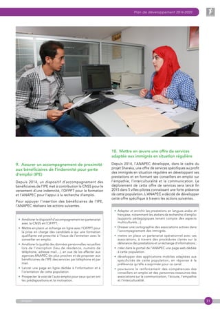 31
Plan de développement 2016-2020
anapec
9.  Assurer un accompagnement de proximité
aux bénéficiaires de l’indemnité pour perte
d’emploi (IPE)
Depuis 2014, un dispositif d’accompagnement des
bénéficiaires de l’IPE met à contribution la CNSS pour le
versement d’une indemnité, l’OFPPT pour la formation
et l’ANAPEC pour l’appui à la recherche d’emploi.
Pour appuyer l’insertion des bénéficiaires de l’IPE,
l’ANAPEC réalisera les actions suivantes.
• Améliorer le dispositif d’accompagnement en partenariat
avec la CNSS et l’OFPPT.
•  Mettre en place un échange en ligne avec l’OFPPT pour
la prise en charge des candidats à qui une formation
qualifiante est prescrite à l’issue de l’entretien avec le
conseiller en emploi.
• Améliorer la qualité des données personnelles recueillies
lors de l’inscription (lieu de résidence, numéro de
téléphone, adresse mail…), en vue de les affecter aux
agences ANAPEC les plus proches et de proposer aux
bénéficiaires de l’IPE des services par téléphone et par
mail.
• Lancer une page en ligne dédiée à l’information et à
l’orientation de cette population.
• Prospecter la voie de l’auto-emploi pour ceux qui en ont
les prédispositions et la motivation.
10.  Mettre en œuvre une offre de services
adaptée aux immigrés en situation régulière
Depuis 2014, l’ANAPEC développe, dans le cadre du
projet Sharaka, une offre de services spécifiques au profit
des immigrés en situation régulière en développant ses
prestations et en formant ses conseillers en emploi sur
l’empathie, l’interculturalité et la communication. Le
déploiement de cette offre de services sera lancé fin
2015 dans 5 villes-pilotes connaissant une forte présence
de cette population. L’ANAPEC a décidé de développer
cette offre spécifique à travers les actions suivantes.
• Adapter et enrichir les prestations en langues arabe et
française, notamment les ateliers de recherche d’emploi
(supports pédagogiques tenant compte des aspects
multiculturels…).
• Dresser une cartographie des associations actives dans
l’accompagnement des immigrés.
• mettre en place un partenariat opérationnel avec ces
associations, à travers des procédures claires sur la
délivrance des prestations et un échange d’informations ;
• créer dans le portail de l’ANAPEC une page web dédiée
à cette population.
• développer des applications mobiles adaptées aux
spécificités de cette population, en réponse à la
préférence qu’elle a exprimée pour ce canal.
• poursuivre le renforcement des compétences des
conseillers en emploi et des personnes-ressources des
associations sur la communication, l’écoute, l’empathie
et l’interculturalité.
 
