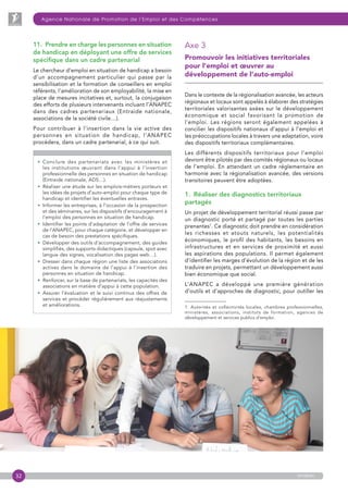 32
Agence Nationale de Promotion de l’Emploi et des Compétences
anapec
11.  Prendre en charge les personnes en situation
de handicap en déployant une offre de services
spécifique dans un cadre partenarial
Le chercheur d’emploi en situation de handicap a besoin
d’un accompagnement particulier qui passe par la
sensibilisation et la formation de conseillers en emploi
référents, l’amélioration de son employabilité, la mise en
place de mesures incitatives et, surtout, la conjugaison
des efforts de plusieurs intervenants incluant l’ANAPEC
dans des cadres partenariaux (Entraide nationale,
associations de la société civile…).
Pour contribuer à l’insertion dans la vie active des
personnes en situation de handicap, l’ANAPEC
procédera, dans un cadre partenarial, à ce qui suit.
• Conclure des partenariats avec les ministères et
les institutions œuvrant dans l’appui à l’insertion
professionnelle des personnes en situation de handicap
(Entraide nationale, ADS…).
• Réaliser une étude sur les emplois-métiers porteurs et
les idées de projets d’auto-emploi pour chaque type de
handicap et identifier les éventuelles entraves.
• Informer les entreprises, à l’occasion de la prospection
et des séminaires, sur les dispositifs d’encouragement à
l’emploi des personnes en situation de handicap.
• Identifier les points d’adaptation de l’offre de services
de l’ANAPEC, pour chaque catégorie, et développer en
cas de besoin des prestations spécifiques.
• Développer des outils d’accompagnement, des guides
simplifiés, des supports didactiques (capsule, spot avec
langue des signes, vocalisation des pages web…).
• Dresser dans chaque région une liste des associations
actives dans le domaine de l’appui à l’insertion des
personnes en situation de handicap.
• Renforcer, sur la base de partenariats, les capacités des
associations en matière d’appui à cette population.
• Assurer l’évaluation et le suivi continus des offres de
services et procéder régulièrement aux réajustements
et améliorations.
Axe 3
Promouvoir les initiatives territoriales
pour l’emploi et œuvrer au
développement de l’auto-emploi
Dans le contexte de la régionalisation avancée, les acteurs
régionaux et locaux sont appelés à élaborer des stratégies
territoriales valorisantes axées sur le développement
économique et social favorisant la promotion de
l’emploi. Les régions seront également appelées à
concilier les dispositifs nationaux d’appui à l’emploi et
les préoccupations locales à travers une adaptation, voire
des dispositifs territoriaux complémentaires.
Les différents dispositifs territoriaux pour l’emploi
devront être pilotés par des comités régionaux ou locaux
de l’emploi. En attendant un cadre réglementaire en
harmonie avec la régionalisation avancée, des versions
transitoires peuvent être adoptées.
1.  Réaliser des diagnostics territoriaux
partagés
Un projet de développement territorial réussi passe par
un diagnostic porté et partagé par toutes les parties
prenantes1
. Ce diagnostic doit prendre en considération
les richesses et atouts naturels, les potentialités
économiques, le profil des habitants, les besoins en
infrastructures et en services de proximité et aussi
les aspirations des populations. Il permet également
d’identifier les marges d’évolution de la région et de les
traduire en projets, permettant un développement aussi
bien économique que social.
L’ANAPEC a développé une première génération
d’outils et d’approches de diagnostic, pour outiller les
1. Autorités et collectivités locales, chambres professionnelles,
ministères, associations, instituts de formation, agences de
développement et services publics d’emploi.
 
