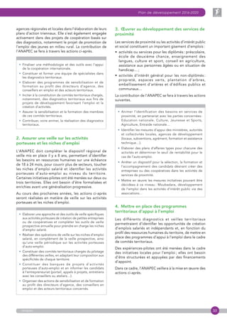 33
Plan de développement 2016-2020
anapec
agences régionales et locales dans l’élaboration de leurs
plans d’action triennaux. Elle s’est également engagée
activement dans des projets de coopération basés sur
des diagnostics, notamment le projet de promotion de
l’emploi des jeunes en milieu rural. La contribution de
l’ANAPEC se fera à travers les actions ci-après.
•  Finaliser une méthodologie et des outils avec l’appui
de la coopération internationale.
• Constituer et former une équipe de spécialistes dans
les diagnostics territoriaux.
• Elaborer des programmes de sensibilisation et de
formation au profit des directeurs d’agence, des
conseillers en emploi et des acteurs territoriaux.
• Inciter à la constitution de comités territoriaux chargés,
notamment, des diagnostics territoriaux aux fins de
projets de développement favorisant l’emploi et la
création d’activités.
• Assurer la sensibilisation et la formation des membres
de ces comités territoriaux.
• Contribuer, voire animer, la réalisation des diagnostics
territoriaux.
2.  Assurer une veille sur les activités
porteuses et les niches d’emploi
L’ANAPEC doit compléter le dispositif régional de
veille mis en place il y a 8 ans, permettant d’identifier
les besoins en ressources humaines sur une échéance
de 18 à 24 mois, pour couvrir plus de secteurs, toucher
les niches d’emploi salarié et identifier les activités
porteuses d’auto-emploi au niveau du territoire.
Certaines initiatives-pilotes ont été menées sur deux ou
trois territoires. Elles ont besoin d’être formalisées et
enrichies avant une généralisation progressive.
Au cours des prochaines années, les actions ci-après
seront réalisées en matière de veille sur les activités
porteuses et les niches d’emploi.
• Elaborer une approche et des outils de veille spécifiques
aux activités porteuses de création de petites entreprises
ou de coopératives et compléter les outils de veille
prospective annuelle pour prendre en charge les niches
d’emploi salarié.
• Réaliser des opérations de veille sur les niches d’emploi
salarié, en complément de la veille prospective, ainsi
qu’une veille périodique sur les activités porteuses
d’auto-emploi.
• Constituer des comités territoriaux chargés du pilotage
des différentes veilles, en adaptant leur composition aux
spécificités de chaque territoire.
• Constituer des banques de projets d’activités
porteuses d’auto-emploi et en informer les candidats
à l’entrepreneuriat (portail, appels à projets, entretiens
avec les conseillers ou ateliers…).
• Organiser des actions de sensibilisation et de formation
au profit des directeurs d’agence, des conseillers en
emploi et des acteurs territoriaux concernés.
3.  Œuvrer au développement des services de
proximité
Les services de proximité ou les activités d’intérêt public
et social constituent un important gisement d’emplois :
•  activités ou services pour les diplômés : préscolaire,
école de deuxième chance, enseignement des
langues, culture et sport, conseil en agriculture,
assistance aux personnes âgées ou en situation de
handicap… ;
•  activités d’intérêt général pour les non-diplômés :
propreté, espaces verts, plantation d’arbres,
embellissement d’artères et d’édifices publics et
communaux…
La contribution de l’ANAPEC se fera à travers les actions
suivantes.
• Animer l’identification des besoins en services de
proximité, en partenariat avec les parties concernées :
Education nationale, Culture, Jeunesse et Sports,
Agriculture, Entraide nationale…
• Identifier les mesures d’appui des ministères, autorités
et collectivités locales, agences de développement
(locaux, subventions, agrément, formation et assistance
technique…).
• Elaborer des plans d’affaires types pour chacune des
activités et déterminer le seuil de rentabilité pour le
cas de l’auto-emploi.
• Arrêter un dispositif pour la sélection, la formation et
l’accompagnement des candidats désirant créer des
entreprises ou des coopératives dans les activités de
services de proximité.
• Mettre en œuvre les mesures incitatives pouvant être
décidées à ce niveau : Moubadara, développement
de l’emploi dans les activités d’intérêt public via des
associations…
4.  Mettre en place des programmes
territoriaux d’appui à l’emploi
Les différents diagnostics et veilles territoriaux
permettraient d’identifier les opportunités de création
d’emplois salariés et indépendants et, en fonction du
profil des ressources humaines du territoire, de mettre en
place des programmes d’appui à l’emploi dans le cadre
de comités territoriaux.
Des expériences-pilotes ont été menées dans le cadre
des initiatives locales pour l’emploi ; elles ont besoin
d’être structurées et appuyées par des financements
d’appoint.
Dans ce cadre, l’ANAPEC veillera à la mise en œuvre des
actions ci-après.
 