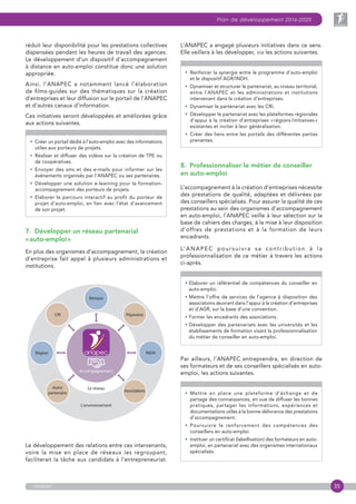 35
Plan de développement 2016-2020
anapec
réduit leur disponibilité pour les prestations collectives
dispensées pendant les heures de travail des agences.
Le développement d’un dispositif d’accompagnement
à distance en auto-emploi constitue donc une solution
appropriée.
Ainsi, l’ANAPEC a notamment lancé l’élaboration
de films-guides sur des thématiques sur la création
d’entreprises et leur diffusion sur le portail de l’ANAPEC
et d’autres canaux d‘information.
Ces initiatives seront développées et améliorées grâce
aux actions suivantes.
• Créer un portail dédié à l’auto-emploi avec des informations
utiles aux porteurs de projets.
• Réaliser et diffuser des vidéos sur la création de TPE ou
de coopératives.
• Envoyer des sms et des e-mails pour informer sur les
événements organisés par l’ANAPEC ou ses partenaires.
• Développer une solution e-learning pour la formation-
accompagnement des porteurs de projets.
• Elaborer le parcours interactif au profit du porteur de
projet d’auto-emploi, en lien avec l’état d’avancement
de son projet.
7.  Développer un réseau partenarial
« auto-emploi »
En plus des organismes d’accompagnement, la création
d’entreprise fait appel à plusieurs administrations et
institutions.
Le développement des relations entre ces intervenants,
voire la mise en place de réseaux les regroupant,
faciliterait la tâche aux candidats à l’entrepreneuriat.
L’ANAPEC a engagé plusieurs initiatives dans ce sens.
Elle veillera à les développer, via les actions suivantes.
• Renforcer la synergie entre le programme d’auto-emploi
et le dispositif AGR/INDH.
• Dynamiser et structurer le partenariat, au niveau territorial,
entre l’ANAPEC et les administrations et institutions
intervenant dans la création d’entreprises.
• Dynamiser le partenariat avec les CRI.
• Développer le partenariat avec les plateformes régionales
d’appui à la création d’entreprises « régions /initiatives »
existantes et inciter à leur généralisation.
• Créer des liens entre les portails des différentes parties
prenantes.
8.  Professionnaliser le métier de conseiller
en auto-emploi
L’accompagnement à la création d’entreprises nécessite
des prestations de qualité, adaptées et délivrées par
des conseillers spécialisés. Pour assurer la qualité de ces
prestations au sein des organismes d’accompagnement
en auto-emploi, l’ANAPEC veille à leur sélection sur la
base de cahiers des charges, à la mise à leur disposition
d’offres de prestations et à la formation de leurs
encadrants.
L’ANAPEC poursuivra sa contribution à la
professionnalisation de ce métier à travers les actions
ci-après.
• Elaborer un référentiel de compétences du conseiller en
auto-emploi.
• Mettre l’offre de services de l’agence à disposition des
associations œuvrant dans l’appui à la création d’entreprises
et d’AGR, sur la base d’une convention.
• Former les encadrants des associations.
• Développer des partenariats avec les universités et les
établissements de formation visant la professionnalisation
du métier de conseiller en auto-emploi.
Par ailleurs, l’ANAPEC entreprendra, en direction de
ses formateurs et de ses conseillers spécialisés en auto-
emploi, les actions suivantes.
• Mettre en place une plateforme d’échange et de
partage des connaissances, en vue de diffuser les bonnes
pratiques, partager les informations, expériences et
documentations utiles à la bonne délivrance des prestations
d’accompagnement.
• Poursuivre le renforcement des compétences des
conseillers en auto-emploi.
• Instituer un certificat (labellisation) des formateurs en auto-
emploi, en partenariat avec des organismes internationaux
spécialisés.
 