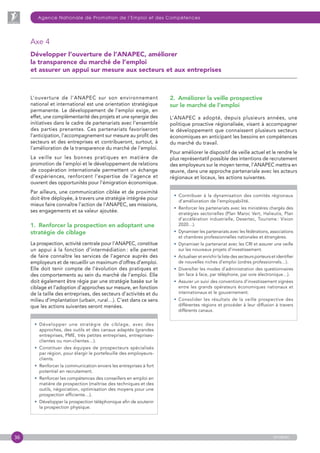 36
Agence Nationale de Promotion de l’Emploi et des Compétences
anapec
L’ouverture de l’ANAPEC sur son environnement
national et international est une orientation stratégique
permanente. Le développement de l’emploi exige, en
effet, une complémentarité des projets et une synergie des
initiatives dans le cadre de partenariats avec l’ensemble
des parties prenantes. Ces partenariats favoriseront
l’anticipation, l’accompagnement sur mesure au profit des
secteurs et des entreprises et contribueront, surtout, à
l’amélioration de la transparence du marché de l’emploi.
La veille sur les bonnes pratiques en matière de
promotion de l’emploi et le développement de relations
de coopération internationale permettent un échange
d’expériences, renforcent l’expertise de l’agence et
ouvrent des opportunités pour l’émigration économique.
Par ailleurs, une communication ciblée et de proximité
doit être déployée, à travers une stratégie intégrée pour
mieux faire connaître l’action de l’ANAPEC, ses missions,
ses engagements et sa valeur ajoutée.
1.  Renforcer la prospection en adoptant une
stratégie de ciblage
La prospection, activité centrale pour l’ANAPEC, constitue
un appui à la fonction d’intermédiation : elle permet
de faire connaître les services de l’agence auprès des
employeurs et de recueillir un maximum d’offres d’emploi.
Elle doit tenir compte de l’évolution des pratiques et
des comportements au sein du marché de l’emploi. Elle
doit également être régie par une stratégie basée sur le
ciblage et l’adoption d’approches sur mesure, en fonction
de la taille des entreprises, des secteurs d’activités et du
milieu d’implantation (urbain, rural…). C’est dans ce sens
que les actions suivantes seront menées.
• Développer une stratégie de ciblage, avec des
approches, des outils et des canaux adaptés (grandes
entreprises, PME, très petites entreprises, entreprises-
clientes ou non-clientes…).
• Constituer des équipes de prospecteurs spécialisés
par région, pour élargir le portefeuille des employeurs-
clients.
• Renforcer la communication envers les entreprises à fort
potentiel en recrutement.
• Renforcer les compétences des conseillers en emploi en
matière de prospection (maîtrise des techniques et des
outils, négociation, optimisation des moyens pour une
prospection efficiente…).
• Développer la prospection téléphonique afin de soutenir
la prospection physique.
2.  Améliorer la veille prospective
sur le marché de l’emploi
L’ANAPEC a adopté, depuis plusieurs années, une
politique proactive régionalisée, visant à accompagner
le développement que connaissent plusieurs secteurs
économiques en anticipant les besoins en compétences
du marché du travail.
Pour améliorer le dispositif de veille actuel et le rendre le
plus représentatif possible des intentions de recrutement
des employeurs sur le moyen terme, l’ANAPEC mettra en
œuvre, dans une approche partenariale avec les acteurs
régionaux et locaux, les actions suivantes.
• Contribuer à la dynamisation des comités régionaux
d’amélioration de l’employabilité.
• Renforcer les partenariats avec les ministères chargés des
stratégies sectorielles (Plan Maroc Vert, Halieutis, Plan
d’accélération industrielle, Desertec, Tourisme : Vision
2020…).
• Dynamiser les partenariats avec les fédérations, associations
et chambres professionnelles nationales et étrangères.
• Dynamiser le partenariat avec les CRI et assurer une veille
sur les nouveaux projets d’investissement.
• Actualiser et enrichir la liste des secteurs porteurs et identifier
de nouvelles niches d’emploi (ordres professionnels…).
• Diversifier les modes d’administration des questionnaires
(en face à face, par téléphone, par voie électronique…).
• Assurer un suivi des conventions d’investissement signées
entre les grands opérateurs économiques nationaux et
internationaux et le gouvernement.
• Consolider les résultats de la veille prospective des
différentes régions et procéder à leur diffusion à travers
différents canaux.
Axe 4
Développer l’ouverture de l’ANAPEC, améliorer
la transparence du marché de l’emploi
et assurer un appui sur mesure aux secteurs et aux entreprises
 