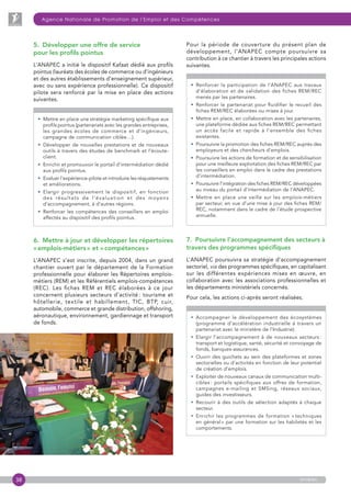 38
Agence Nationale de Promotion de l’Emploi et des Compétences
anapec
5.  Développer une offre de service
pour les profils pointus
L’ANAPEC a initié le dispositif Kafaat dédié aux profils
pointus (lauréats des écoles de commerce ou d’ingénieurs
et des autres établissements d’enseignement supérieur,
avec ou sans expérience professionnelle). Ce dispositif
pilote sera renforcé par la mise en place des actions
suivantes.
• Mettre en place une stratégie marketing spécifique aux
profils pointus (partenariats avec les grandes entreprises,
les grandes écoles de commerce et d’ingénieurs,
campagne de communication ciblée…).
• Développer de nouvelles prestations et de nouveaux
outils à travers des études de benchmark et l’écoute-
client.
• Enrichir et promouvoir le portail d’intermédiation dédié
aux profils pointus.
• Evaluer l’expérience-pilote et introduire les réajustements
et améliorations.
• Elargir progressivement le dispositif, en fonction
des résultats de l’évaluation et des moyens
d’accompagnement, à d’autres régions.
• Renforcer les compétences des conseillers en emploi
affectés au dispositif des profils pointus.
6.  Mettre à jour et développer les répertoires
« emplois-métiers » et « compétences »
L’ANAPEC s’est inscrite, depuis 2004, dans un grand
chantier ouvert par le département de la Formation
professionnelle pour élaborer les Répertoires emplois-
métiers (REM) et les Référentiels emplois-compétences
(REC). Les fiches REM et REC élaborées à ce jour
concernent plusieurs secteurs d’activité : tourisme et
hôtellerie, textile et habillement, TIC, BTP, cuir,
automobile, commerce et grande distribution, offshoring,
aéronautique, environnement, gardiennage et transport
de fonds.
Pour la période de couverture du présent plan de
développement, l’ANAPEC compte poursuivre sa
contribution à ce chantier à travers les principales actions
suivantes.
• Renforcer la participation de l’ANAPEC aux travaux
d’élaboration et de validation des fiches REM/REC
menés par les partenaires.
• Renforcer le partenariat pour fluidifier le recueil des
fiches REM/REC élaborées ou mises à jour.
• Mettre en place, en collaboration avec les partenaires,
une plateforme dédiée aux fiches REM/REC permettant
un accès facile et rapide à l’ensemble des fiches
existantes.
•  Poursuivre la promotion des fiches REM/REC auprès des
employeurs et des chercheurs d’emplois.
• Poursuivre les actions de formation et de sensibilisation
pour une meilleure exploitation des fiches REM/REC par
les conseillers en emploi dans le cadre des prestations
d’intermédiation.
•  Poursuivre l’intégration des fiches REM/REC développées
au niveau du portail d’intermédiation de l’ANAPEC.
• Mettre en place une veille sur les emplois-métiers
par secteur, en vue d’une mise à jour des fiches REM/
REC, notamment dans le cadre de l’étude prospective
annuelle.
7.  Poursuivre l’accompagnement des secteurs à
travers des programmes spécifiques
L’ANAPEC poursuivra sa stratégie d’accompagnement
sectoriel, via des programmes spécifiques, en capitalisant
sur les différentes expériences mises en œuvre, en
collaboration avec les associations professionnelles et
les départements ministériels concernés.
Pour cela, les actions ci-après seront réalisées.
• Accompagner le développement des écosystèmes
(programme d’accélération industrielle à travers un
partenariat avec le ministère de l’Industrie).
• Elargir l’accompagnement à de nouveaux secteurs :
transport et logistique, santé, sécurité et convoyage de
fonds, banques-assurances.
• Ouvrir des guichets au sein des plateformes et zones
sectorielles ou d’activités en fonction de leur potentiel
de création d’emplois.
• Exploiter de nouveaux canaux de communication multi-
cibles : portails spécifiques aux offres de formation,
campagnes e-mailing et SMSing, réseaux sociaux,
guides des investisseurs.
• Recourir à des outils de sélection adaptés à chaque
secteur.
• Enrichir les programmes de formation « techniques
en général » par une formation sur les habiletés et les
comportements.
 