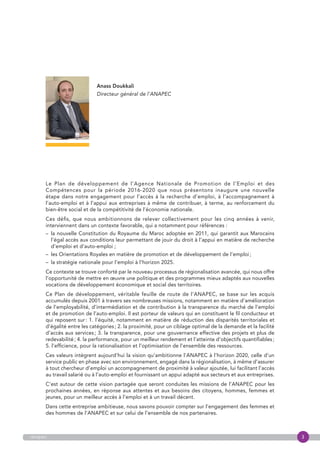 3anapec
Le Plan de développement de l’Agence Nationale de Promotion de l’Emploi et des
Compétences pour la période 2016-2020 que nous présentons inaugure une nouvelle
étape dans notre engagement pour l’accès à la recherche d’emploi, à l’accompagnement à
l’auto-emploi et à l’appui aux entreprises à même de contribuer, à terme, au renforcement du
bien-être social et de la compétitivité de l’économie nationale.
Ces défis, que nous ambitionnons de relever collectivement pour les cinq années à venir,
interviennent dans un contexte favorable, qui a notamment pour références :
– la nouvelle Constitution du Royaume du Maroc adoptée en 2011, qui garantit aux Marocains
l’égal accès aux conditions leur permettant de jouir du droit à l’appui en matière de recherche
d’emploi et d’auto-emploi ;
– les Orientations Royales en matière de promotion et de développement de l’emploi ;
–  la stratégie nationale pour l’emploi à l’horizon 2025.
Ce contexte se trouve conforté par le nouveau processus de régionalisation avancée, qui nous offre
l’opportunité de mettre en œuvre une politique et des programmes mieux adaptés aux nouvelles
vocations de développement économique et social des territoires.
Ce Plan de développement, véritable feuille de route de l’ANAPEC, se base sur les acquis
accumulés depuis 2001 à travers ses nombreuses missions, notamment en matière d’amélioration
de l’employabilité, d’intermédiation et de contribution à la transparence du marché de l’emploi
et de promotion de l’auto-emploi. Il est porteur de valeurs qui en constituent le fil conducteur et
qui reposent sur : 1. l’équité, notamment en matière de réduction des disparités territoriales et
d’égalité entre les catégories ; 2. la proximité, pour un ciblage optimal de la demande et la facilité
d’accès aux services ; 3. la transparence, pour une gouvernance effective des projets et plus de
redevabilité ; 4. la performance, pour un meilleur rendement et l’atteinte d’objectifs quantifiables ;
5. l’efficience, pour la rationalisation et l’optimisation de l’ensemble des ressources.
Ces valeurs intègrent aujourd’hui la vision qu’ambitionne l’ANAPEC à l’horizon 2020, celle d’un
service public en phase avec son environnement, engagé dans la régionalisation, à même d’assurer
à tout chercheur d’emploi un accompagnement de proximité à valeur ajoutée, lui facilitant l’accès
au travail salarié ou à l’auto-emploi et fournissant un appui adapté aux secteurs et aux entreprises.
C’est autour de cette vision partagée que seront conduites les missions de l’ANAPEC pour les
prochaines années, en réponse aux attentes et aux besoins des citoyens, hommes, femmes et
jeunes, pour un meilleur accès à l’emploi et à un travail décent.
Dans cette entreprise ambitieuse, nous savons pouvoir compter sur l’engagement des femmes et
des hommes de l’ANAPEC et sur celui de l’ensemble de nos partenaires.
Anass Doukkali
Directeur général de l’ANAPEC
 
