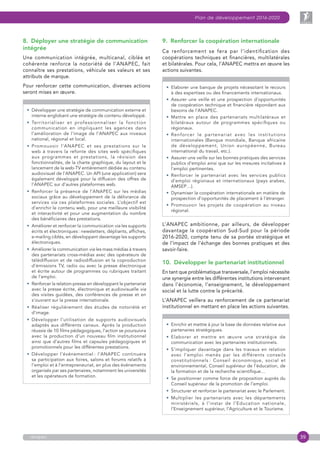 39
Plan de développement 2016-2020
anapec
8.  Déployer une stratégie de communication
intégrée
Une communication intégrée, multicanal, ciblée et
cohérente renforce la notoriété de l’ANAPEC, fait
connaître ses prestations, véhicule ses valeurs et ses
attributs de marque.
Pour renforcer cette communication, diverses actions
seront mises en œuvre.
• Développer une stratégie de communication externe et
interne englobant une stratégie de contenu développé.
• Territorialiser et professionnaliser la fonction
communication en impliquant les agences dans
l’amélioration de l’image de l’ANAPEC aux niveaux
national, régional et local.
• Promouvoir l’ANAPEC et ses prestations sur le
web à travers la refonte des sites web spécifiques
aux programmes et prestations, la révision des
fonctionnalités, de la charte graphique, du layout et le
lancement de la web-TV entièrement dédiée au contenu
audiovisuel de l’ANAPEC. Un API (une application) sera
également développé pour la diffusion des offres de
l’ANAPEC sur d’autres plateformes web.
• Renforcer la présence de l’ANAPEC sur les médias
sociaux grâce au développement de la délivrance de
services via ces plateformes sociales. L’objectif est
d’enrichir le contenu web, pour une meilleure visibilité
et interactivité et pour une augmentation du nombre
des bénéficiaires des prestations.
• Améliorer et renforcer la communication via les supports
écrits et électroniques : newsletters, dépliants, affiches,
e-mailing ciblés, en développant davantage les supports
électroniques.
• Améliorer la communication via les mass médias à travers
des partenariats cross-médias avec des opérateurs de
télédiffusion et de radiodiffusion et la coproduction
d’émissions TV, radio ou avec la presse électronique
et écrite autour de programmes ou rubriques traitant
de l’emploi.
• Renforcer la relation-presse en développant le partenariat
avec la presse écrite, électronique et audiovisuelle via
des visites guidées, des conférences de presse et en
s’ouvrant sur la presse internationale.
• Réaliser régulièrement des études de notoriété et
d’image.
• Développer l’utilisation de supports audiovisuels
adaptés aux différents canaux. Après la production
réussie de 10 films pédagogiques, l’action se poursuivra
avec la production d’un nouveau film institutionnel
ainsi que d’autres films et capsules pédagogiques et
promotionnels pour les différentes prestations.
• Développer l’événementiel : l’ANAPEC continuera
sa participation aux foires, salons et forums relatifs à
l’emploi et à l’entrepreneuriat, en plus des événements
organisés par ses partenaires, notamment les universités
et les opérateurs de formation.
9.  Renforcer la coopération internationale
Ce renforcement se fera par l’identification des
coopérations techniques et financières, multilatérales
et bilatérales. Pour cela, l’ANAPEC mettra en œuvre les
actions suivantes.
• Elaborer une banque de projets nécessitant le recours
à des expertises ou des financements internationaux.
• Assurer une veille et une prospection d’opportunités
de coopération technique et financière répondant aux
besoins de l’ANAPEC.
• Mettre en place des partenariats multilatéraux et
bilatéraux autour de programmes spécifiques ou
régionaux.
• Renforcer le partenariat avec les institutions
internationales (Banque mondiale, Banque africaine
de développement, Union européenne, Bureau
international du travail, etc.).
• Assurer une veille sur les bonnes pratiques des services
publics d’emploi ainsi que sur les mesures incitatives à
l’emploi pertinentes.
• Renforcer le partenariat avec les services publics
d’emploi régionaux et internationaux (pays arabes,
AMSEP…).
• Dynamiser la coopération internationale en matière de
prospection d’opportunités de placement à l’étranger.
• Promouvoir les projets de coopération au niveau
régional.
L’ANAPEC ambitionne, par ailleurs, de développer
davantage la coopération Sud-Sud pour la période
2016-2020, compte tenu de sa portée stratégique et
de l’impact de l’échange des bonnes pratiques et des
savoir-faire.
10.  Développer le partenariat institutionnel
En tant que problématique transversale, l’emploi nécessite
une synergie entre les différentes institutions intervenant
dans l’économie, l’enseignement, le développement
social et la lutte contre la précarité.
L’ANAPEC veillera au renforcement de ce partenariat
institutionnel en mettant en place les actions suivantes.
• Enrichir et mettre à jour la base de données relative aux
partenaires stratégiques.
• Elaborer et mettre en œuvre une stratégie de
communication avec les partenaires institutionnels.
• S’impliquer davantage dans les travaux en relation
avec l’emploi menés par les différents conseils
constitutionnels : Conseil économique, social et
environnemental, Conseil supérieur de l’éducation, de
la formation et de la recherche scientifique…
• Se positionner comme force de proposition auprès du
Conseil supérieur de la promotion de l’emploi.
• Structurer et renforcer le partenariat avec le Parlement.
• Multiplier les partenariats avec les départements
ministériels, à l’instar de l’Education nationale,
l’Enseignement supérieur, l’Agriculture et le Tourisme.
 