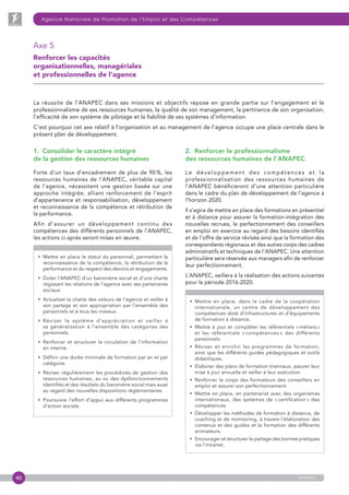40
Agence Nationale de Promotion de l’Emploi et des Compétences
anapec
Axe 5
Renforcer les capacités
organisationnelles, managériales
et professionnelles de l’agence
2.  Renforcer le professionnalisme
des ressources humaines de l’ANAPEC
Le développement des compétences et la
professionnalisation des ressources humaines de
l’ANAPEC bénéficieront d’une attention particulière
dans le cadre du plan de développement de l’agence à
l’horizon 2020.
Il s’agira de mettre en place des formations en présentiel
et à distance pour assurer la formation-intégration des
nouvelles recrues, le perfectionnement des conseillers
en emploi en exercice au regard des besoins identifiés
et de l’offre de service révisée ainsi que la formation des
correspondants régionaux et des autres corps des cadres
administratifs et techniques de l’ANAPEC. Une attention
particulière sera réservée aux managers afin de renforcer
leur perfectionnement.
L’ANAPEC, veillera à la réalisation des actions suivantes
pour la période 2016-2020.

• Mettre en place, dans le cadre de la coopération
internationale, un centre de développement des
compétences doté d’infrastructures et d’équipements
de formation à distance.
• Mettre à jour et compléter les référentiels « métiers »
et les référentiels « compétences » des différents
personnels.
• Réviser et enrichir les programmes de formation,
ainsi que les différents guides pédagogiques et outils
didactiques.
• Elaborer des plans de formation triennaux, assurer leur
mise à jour annuelle et veiller à leur exécution.
• Renforcer le corps des formateurs des conseillers en
emploi et assurer son perfectionnement.
• Mettre en place, en partenariat avec des organismes
internationaux, des systèmes de « certification » des
compétences.
• Développer les méthodes de formation à distance, de
coaching et de monitoring, à travers l’élaboration des
contenus et des guides et la formation des différents
animateurs.
• Encourager et structurer le partage des bonnes pratiques
via l’intranet.
La réussite de l’ANAPEC dans ses missions et objectifs repose en grande partie sur l’engagement et le
professionnalisme de ses ressources humaines, la qualité de son management, la pertinence de son organisation,
l’efficacité de son système de pilotage et la fiabilité de ses systèmes d’information.
C’est pourquoi cet axe relatif à l’organisation et au management de l’agence occupe une place centrale dans le
présent plan de développement.
1.  Consolider le caractère intégré
de la gestion des ressources humaines
Forte d’un taux d’encadrement de plus de 90 %, les
ressources humaines de l’ANAPEC, véritable capital
de l’agence, nécessitent une gestion basée sur une
approche intégrée, alliant renforcement de l’esprit
d’appartenance et responsabilisation, développement
et reconnaissance de la compétence et rétribution de
la performance.
Afin d’assurer un développement continu des
compétences des différents personnels de l’ANAPEC,
les actions ci-après seront mises en œuvre.

• Mettre en place le statut du personnel, permettant la
reconnaissance de la compétence, la rétribution de la
performance et du respect des devoirs et engagements.
• Doter l’ANAPEC d’un baromètre social et d’une charte
régissant les relations de l’agence avec ses partenaires
sociaux.
• Actualiser la charte des valeurs de l’agence et veiller à
son partage et son appropriation par l’ensemble des
personnels et à tous les niveaux.
• Réviser le système d’appréciation et veiller à
sa généralisation à l’ensemble des catégories des
personnels.
• Renforcer et structurer la circulation de l’information
en interne.
• Définir une durée minimale de formation par an et par
catégorie.
• Réviser régulièrement les procédures de gestion des
ressources humaines, au vu des dysfonctionnements
identifiés et des résultats du baromètre social mais aussi
au regard des nouvelles dispositions réglementaires.
• Poursuivre l’effort d’appui aux différents programmes
d’action sociale.
 