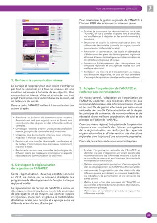 41
Plan de développement 2016-2020
anapec
3.  Renforcer la communication interne
Le partage et l’appropriation d’un projet d’entreprise
par tout le personnel et à tous les niveaux est une
condition nécessaire à l’atteinte de ses objectifs. Une
communication interne, claire et structurée, sur tout
projet d’entreprise, voire toute initiative ou décision, est
un facteur-clé du succès.
Dans ce cadre, l’ANAPEC veillera à la concrétisation des
actions ci-après.

• Améliorer le bulletin de communication interne
Anaproche en tant que support central et l’ouvrir aux
contributions des régions et des différentes entités
centrales.
• Développer l’intranet, à travers une étude de satisfaction
interne, pour plus de convivialité et d’attractivité.
• Organiser des événements internes pour informer,
mobiliser et motiver les personnels.
• Renforcer et structurer les réunions de coordination et
de partage d’information à tous les niveaux, notamment
régional et local.
• Renforcer le recours aux nouvelles technologies de
diffusion directe par messagerie interne pour les aspects
nécessitant une communication de proximité.
4.  Développer la régionalisation
de la gestion de l’ANAPEC
Cette régionalisation, devenue constitutionnelle
en 2011, est dictée par la nécessité d’adapter les
programmes de développement de l’emploi à chaque
région et localité.
La régionalisation de l’action de l’ANAPEC a connu un
développement continu grâce au transfert de davantage
de prérogatives et de moyens aux agences locales
et régionales, d’une part, et grâce à la multiplication
d’initiatives locales pour l’emploi et la synergie entre les
différents acteurs locaux, d’autre part.
Pour développer la gestion régionale de l’ANAPEC à
l’horizon 2020, des actions seront mises en œuvre.

• Evaluer le processus de régionalisation lancé par
l’ANAPEC en vue d’identifier les points forts à consolider,
les insuffisances à réajuster et les enrichissements à
introduire.
• Structurer et outiller la contractualisation avec les
collectivités territoriales (conseils de région, conseils
provinciaux et collectivités locales).
• Améliorer la coordination, les outils et démarches
d’élaboration des plans de développement régionaux
et locaux à travers le développement des compétences
des directeurs régionaux et locaux.
• Poursuivre l’élargissement des prérogatives des
directions régionales et des agences locales pour une
meilleure réactivité.
• Renforcer les moyens et l’encadrement au niveau
des directions régionales, en vue de leur permettre
d’accomplir leurs missions dans les meilleures conditions.
5.  Adapter l’organisation de l’ANAPEC et
renforcer son instrumentation
Au niveau central, l’adaptation de l’organisation de
l’ANAPEC apportera des réponses effectives aux
recommandations issues des différentes missions d’audit
et de contrôle de gestion effectuées par les instances
nationales de contrôle. Cette adaptation est dictée par
les principes de cohérence, de non-redondance et de
nécessité d’une meilleure coordination, de suivi et de
pilotage de l’action de l’ANAPEC.
Quant au niveau régional, l’adaptation de l’organisation
répondra aux impératifs des futures prérogatives
de la régionalisation, en renforçant les capacités
organisationnelles et d’intervention des directions
régionales dans l’optique d’une autonomie progressive.
Pour cela, les actions ci-dessous seront entreprises.

• Evaluer l’organisation actuelle de l’ANAPEC et
identifier les axes d’adaptation, en tenant compte des
recommandations des différentes missions d’audit et
de contrôle de gestion et en s’inspirant des standards
internationaux et nationaux.
• Elaborer une organisation permettant d’accompagner le
plan de développement de l’ANAPEC à l’horizon 2020.
• Instrumenter l’organisation par des descriptifs des
différents postes, en précisant les missions, les activités,
les indicateurs de performance et les liens avec les
autres postes.
• Mettre à jour la liste des processus de l’ANAPEC, en
couvrant les différents domaines (métiers et prestations,
ressources et pilotage).
• Mettre à jour et compléter les procédures régissant les
différentes activités.
 