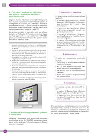 42
Agence Nationale de Promotion de l’Emploi et des Compétences
anapec
6.  Poursuivre l’amélioration de l’action
des agences : processus d’excellence
et de certification
L’agence locale a été choisie comme périmètre pour la
mise en place du processus d’excellence et du système de
management de la qualité, car c’est elle qui déploie les
programmes incitatifs à l’emploi, délivre les différentes
prestations, est en contact direct avec les clients et les
partenaires et reflète l’image de l’ANAPEC.
Les entités centrales et régionales sont, par ailleurs,
évaluées sur l’efficacité de l’encadrement et de l’appui
qu’elles apportent aux agences locales. L’ANAPEC
poursuivra l’amélioration de l’action des agences locales
à travers les actions ci-après.

• Mettre à jour la charte d’excellence en capitalisant sur
des enseignements tirés des premières années de mise
en œuvre.
• Réviser le référentiel de progrès, afin de permettre
à l’ensemble des agences de s’inscrire dans une
démarche évolutive, indépendamment de leur taille et
leur environnement économique.
• Mettre à jour et améliorer les outils et démarches relatifs
aux plans d’action pluriannuels.
• Renforcer la sensibilisation du personnel des agences
locales sur l’importance de la certification et diversifier
les moyens d’émulation.
• Poursuivre l’identification, la formation et la certification
éventuelle des agents de pérennisation et d’animation
du processus.
• Evaluer et améliorer la mise en œuvre du projet de
certification des agences à travers un dispositif de
maintien pour la pérennisation de la certification des
agences.
• Renforcer les capacités des régions par des correspondants
qualité au profit des agences locales.
1. Volet métier et prestations
Ce volet repose sur plusieurs portails et
applicatifs :
• le portail d’e-intermédiation, appelé
également SIGEC (système d’information
pour la gestion de l’emploi et des
compétences) ;
• le portail d’auto-emploi en phase
embryonnaire et appelé à connaître un
grand développement ;
• le portail de placement à l’étranger,
appelé skills.ma, lancé il y a plus d’un an
en version anglaise ;
• le système informatique de gestion des
programmes de promotion de l’emploi,
appelé à être développé sous une version,
compatible avec la nouvelle version de
SIGEC.
2. Volet ressources
Ce volet est composé des applicatifs
suivants :
• OLERP, pour la gestion des activités des
ressources humaines ;
• VECTIS, pour la gestion du budget, des
achats, des stocks et des paiements ;
• SAGE1000, pour la comptabilité et la
trésorerie ;
• Praxis, pour la gestion du patrimoine et
des immobilisations.
3. Volet pilotage
Ce volet est composé des applicatifs ci-
après :
• le système de Datawarehouse « Business
Objects », pour les outils de reporting ;
• le système pour la gestion de la
comptabilité analytique basé sur la
solution SAGE1000.
Si les applicatifs du volet pilotage doivent en partie être
opérationnalisés, évalués et améliorés et si ceux des
ressources nécessitent une plus grande intégration, les
systèmes d’information du volet « métier et prestations »
ont besoin d’une refonte à moyen terme.
7. Poursuivre le développement des systèmes
d’information
La fiabilité, l’amélioration de la productivité, ainsi que la
proximité du service de l’ANAPEC reposent en grande
partie sur les systèmes d’information existants. Ceux-ci
couvrent trois volets :
 