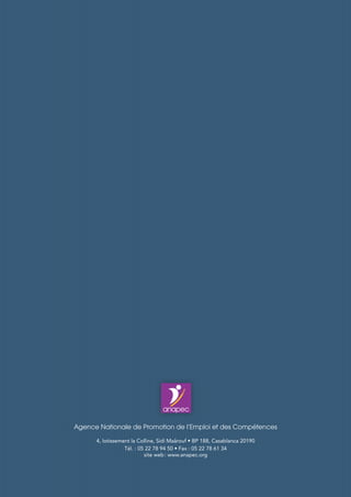 Plan de Développement
de l’Agence Nationale de Promotion de l’Emploi
et des Compétences
2016 - 2020
Agence Nationale de Promotion de l’Emploi et des Compétences
4, lotissement la Colline, Sidi Maârouf • BP 188, Casablanca 20190
Tél. : 05 22 78 94 50 • Fax : 05 22 78 61 34
site web : www.anapec.org
 