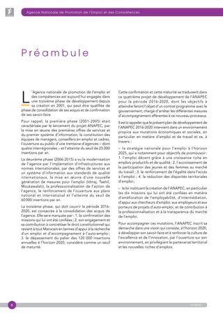 6 anapec
P r é a m b u l e
L
’Agence nationale de promotion de l’emploi et
des compétences est aujourd’hui engagée dans
une troisième phase de développement depuis
sa création en 2001, qui peut être qualifiée de
phase de consolidation de ses acquis et de confirmation
de ses savoir-faire.
Pour rappel, la première phase (2001-2005) était
caractérisée par le lancement du projet ANAPEC, par
la mise en œuvre des premières offres de services et
du premier système d’information, la constitution des
équipes de managers, conseillers en emploi et cadres,
l’ouverture au public d’une trentaine d’agences – dont
quatre interrégionales – et l’atteinte du seuil de 25 000
insertions par an.
La deuxième phase (2006-2015) a vu la modernisation
de l’agence par l’implantation d’infrastructures aux
normes internationales, par des offres de services et
un système d’information aux standards de qualité
internationaux, la mise en œuvre d’une nouvelle
génération de mesures pour l’emploi (Idmaj, Taehil,
Moukawalati), la professionnalisation de l’action de
l’agence, le renforcement de l’ouverture aux plans
national et international et l’atteinte du seuil de
60 000 insertions par an.
La troisième phase, qui doit couvrir la période 2016-
2020, est consacrée à la consolidation des acquis de
l’agence. Elle sera marquée par : 1. la confirmation des
missions qui lui ont été confiées ; 2. son engagement et
sa contribution à concrétiser le droit constitutionnel qui
revient à tout Marocain en termes d’appui à la recherche
d’un emploi et d’accompagnement à l’auto-emploi ;
3. le dépassement du palier des 120 000 insertions
annuelles à l’horizon 2020, considéré comme un seuil
de maturité.
Cette confirmation et cette maturité se traduisent dans
ce quatrième projet de développement de l’ANAPEC
pour la période 2016-2020, dont les objectifs à
atteindre feront l’objet d’un contrat-programme avec le
gouvernement, chargé d’arrêter les différentes mesures
d’accompagnement afférentes à ce nouveau processus.
Il est à rappeler que le présent plan de développement de
l’ANAPEC 2016-2020 intervient dans un environnement
propice aux mutations économiques et sociales, en
particulier en matière d’emploi et de travail et ce, à
travers :
–  la stratégie nationale pour l’emploi à l’horizon
2025, qui a notamment pour objectifs de promouvoir :
1. l’emploi décent grâce à une croissance riche en
emplois productifs et de qualité ; 2. l’accroissement de
la participation des jeunes et des femmes au marché
du travail ; 3. le renforcement de l’égalité dans l’accès
à l’emploi ; 4. la réduction des disparités territoriales
d’emploi ;
–  la loi instituant la création de l’ANAPEC, en particulier
les dix missions qui lui ont été confiées en matière
d’amélioration de l’employabilité, d’intermédiation,
d’appui aux chercheurs d’emploi, aux employeurs et aux
porteurs de projets d’auto-emploi, et de contribution à
la professionnalisation et à la transparence du marché
de l’emploi.
Pour accompagner ces mutations, l’ANAPEC inscrit sa
démarche dans une vision qui consiste, à l’horizon 2020,
à développer son savoir-faire et à renforcer la culture de
l’excellence et de l’innovation, par l’ouverture sur son
environnement, en privilégiant le partenariat territorial
et les nouvelles niches d’emplois.
Agence Nationale de Promotion de l’Emploi et des Compétences
 
