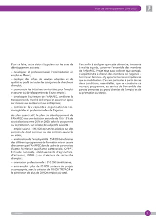 7
Plan de développement 2016-2020
anapec
Pour ce faire, cette vision s’appuiera sur les axes de
développement suivants :
– développer et professionnaliser l’intermédiation en
emploi au Maroc ;
– déployer des offres de services adaptées et de
qualité au profit de toutes les catégories de chercheurs
d’emploi ;
–  promouvoir les initiatives territoriales pour l’emploi
et œuvrer au développement de l’auto-emploi ;
– développer l’ouverture de l’ANAPEC, améliorer la
transparence du marché de l’emploi et assurer un appui
sur mesure aux secteurs et aux entreprises ;
– renforcer les capacités organisationnelles,
managériales et professionnelles de l’agence.
Au plan quantitatif, le plan de développement de
l’ANAPEC vise une évolution annuelle de 10 à 15 % de
ses réalisations entre 2016 et 2020, selon le programme
ou la prestation, sur la base des objectifs suivants :
–  emploi salarié : 445 000 personnes placées sur des
contrats de droit commun ou des contrats exonérés
ou aidés ;
–  amélioration de l’employabilité : 554 000 bénéficiaires
des différents programmes de formation mis en œuvre
directement par l’ANAPEC dans le cadre de partenariats
(Taettir, formation qualifiante partenariale, OFPPT,
Entraide nationale, établissements d’agriculture,
d’artisanat, INDH…) ou d’ateliers de recherche
d’emploi ;
–  orientation professionnelle : 510 000 bénéficiaires ;
–  auto-emploi : plus de 20 000 porteurs de projets
accompagnés, avec la création de 10 000 TPE/AGR et
la génération de plus de 30 000 emplois au total.
Il est enfin à souligner que cette démarche, innovante
à maints égards, concerne l’ensemble des membres
de l’ANAPEC. Projet tout aussi collectif que partagé,
il appartiendra à chacun des membres de l’Agence –
hommes et femmes – d’y apporter tant ses compétences
que sa mobilisation. C’est en particulier à partir de ces
deux conditions, essentielles, que se construira ce
nouveau programme, au service de l’ensemble des
parties prenantes au grand chantier de l’emploi et de
sa promotion au Maroc.
 