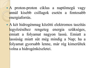  A proton-proton ciklus a naptömegű vagy
annál kisebb csillagok esetén a fontosabb
energiaforrás.
 A két hidrogénmag közötti elektromos taszítás
legyőzéséhez rengeteg energia szükséges,
emiatt a folyamat nagyon lassú. Emiatt a
lassúság miatt süt még mindig a Nap; ha a
folyamat gyorsabb lenne, már rég kimerültek
volna a hidrogénkészletei.
 