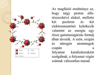 Az magfúzió eredménye az,
hogy négy proton alfa-
részecskévé alakul, mellette
két pozitron és két
elektronneutrínó keletkezik
valamint az energia egy
része gammasugárzás formáj
ában távozik. A szén, oxigén
és nitrogén atommagok
csupán a
folyamat katalizátoraként
szolgálnak, a folyamat végén
számuk változatlan marad.
 