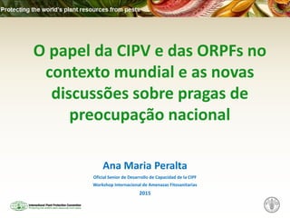 O papel da CIPV e das ORPFs no
contexto mundial e as novas
discussões sobre pragas de
preocupação nacional
Ana Maria Peralta
Oficial Senior de Desarrollo de Capacidad de la CIPF
Workshop Internacional de Amenazas Fitosanitarias
2015
 