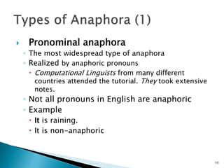  Pronominal anaphora
◦ The most widespread type of anaphora
◦ Realized by anaphoric pronouns
 Computational Linguists from many different
countries attended the tutorial. They took extensive
notes.
◦ Not all pronouns in English are anaphoric
◦ Example
 It is raining.
 It is non-anaphoric
10
 