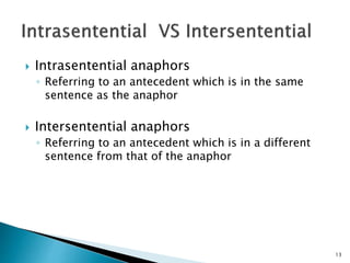  Intrasentential anaphors
◦ Referring to an antecedent which is in the same
sentence as the anaphor
 Intersentential anaphors
◦ Referring to an antecedent which is in a different
sentence from that of the anaphor
13
 